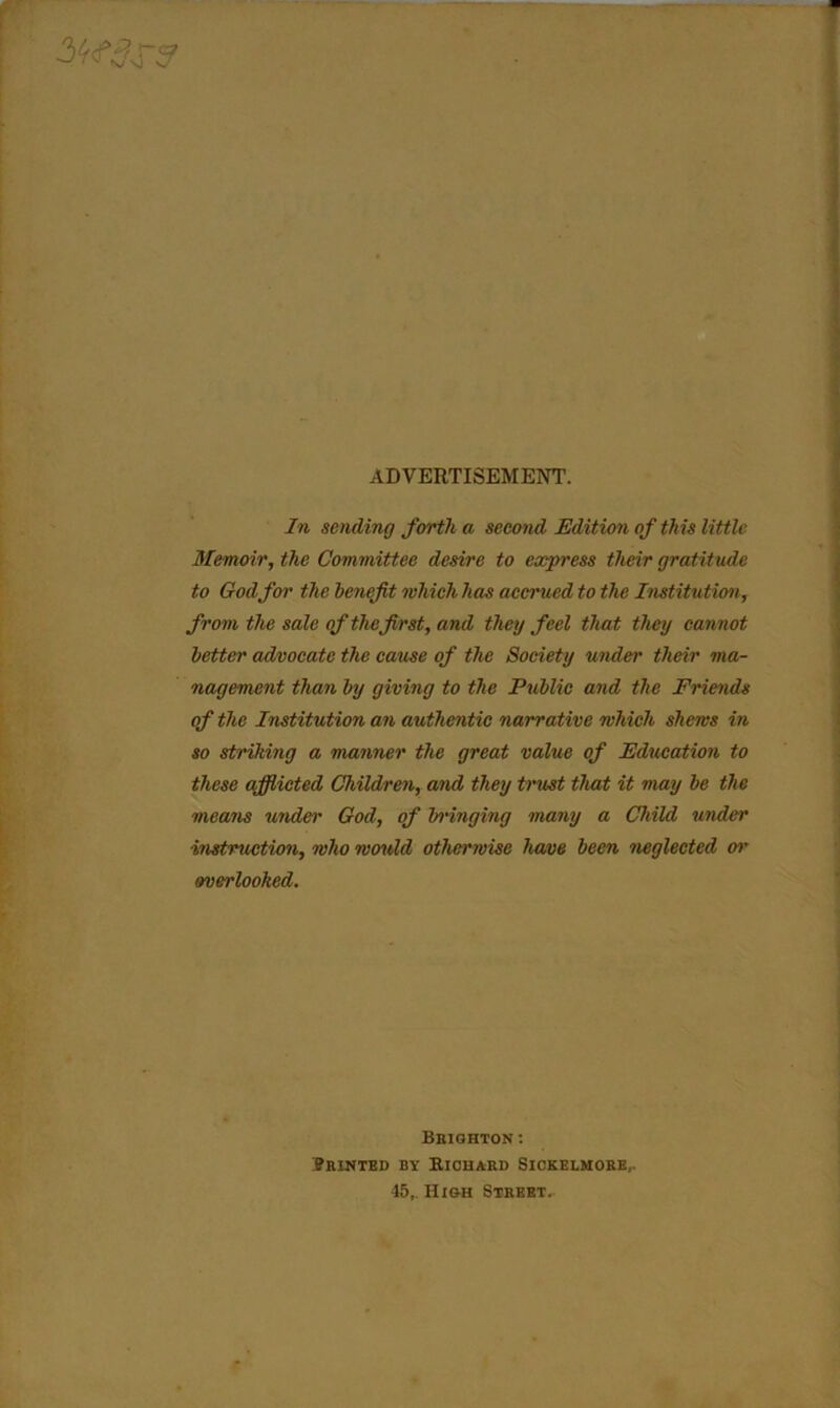 ADVERTISEMENT. In sending forth a second Edition of this little Memoir, the Committee desire to express their gratitude to God for the benefit which has accrued to the Institution, from the sale of the first, and they feel that they cannot better advocate the cause of the Society under their ma- nagement than by giving to the Public and the Friends of the Institution an authentic narrative which shews in so striking a manner the great value of Education to these afflicted Children, and they trust that it may be the means under God, of bringing many a Child under instruction, who would otherwise have been neglected or overlooked. Brighton: Printed by Richard Sickelmore,. 45, High Street.