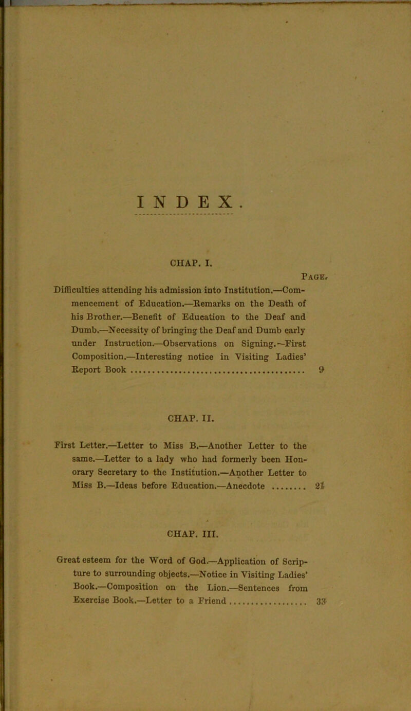 INDEX. CHAP. I. Page, Difficulties attending his admission into Institution.—Com- mencement of Education.—Remarks on the Death of his Brother.—Benefit of Education to the Deaf and Dumb.—Necessity of bringing the Deaf and Dumb early under Instruction.—Observations on Signing.—First Composition.—Interesting notice in Visiting Ladies’ Report Book 9 CHAP. II. First Letter.—Letter to Hiss B.—Another Letter to the same.—Letter to a lady who had formerly been Hon- orary Secretary to the Institution.—Another Letter to Miss B.—Ideas before Education.—Anecdote 21 CHAP. III. Great esteem for the Word of God.—Application of Scrip- ture to surrounding objects.—Notice in Visiting Ladies’ Book.—Composition on the Lion.—Sentences from Exercise Book.—Letter to a Friend 33-