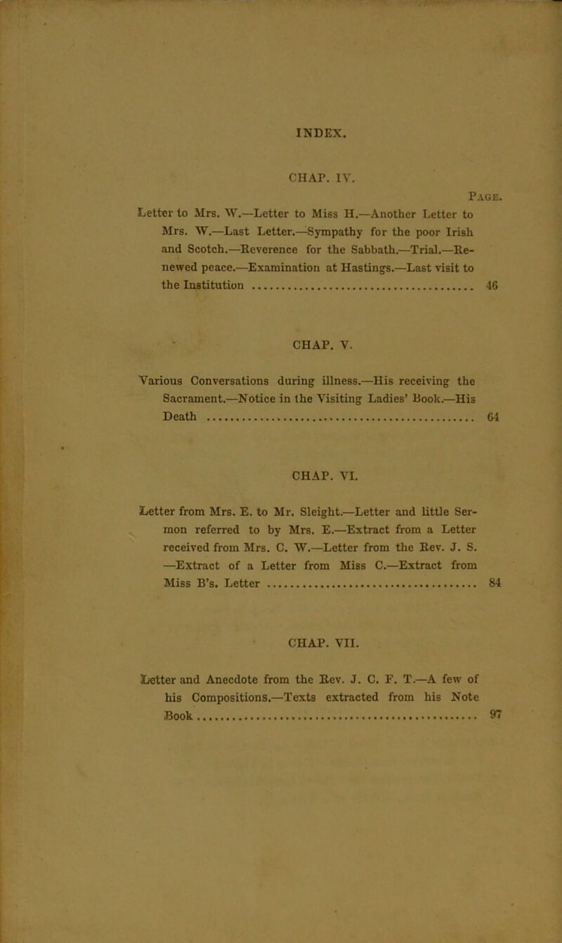 CHAP. IV. Page. Letter to Mrs. W.—Letter to Miss H.—Another Letter to Mrs. W.—Last Letter.—Sympathy for the poor Irish and Scotch.—Reverence for the Sabbath.—Trial.—Re- newed peace.—Examination at Hastings.—Last visit to the Institution 46 CHAP. V. Various Conversations during illness.—His receiving the Sacrament.—Notice in the Visiting Ladies’ Rook.—His Death 64 CHAP. VI. Letter from Mrs. E. to Mr. Sleight.—Letter and little Ser- mon referred to by Mrs. E.—Extract from a Letter received from Mrs. C. W.—Letter from the Rev. J. S. —Extract of a Letter from Miss C.—Extract from Miss B’s. Letter 84 CHAP. VII. Letter and Anecdote from the Rev. J. C. F. T.—A few of his Compositions.—Texts extracted from his Note Book 97