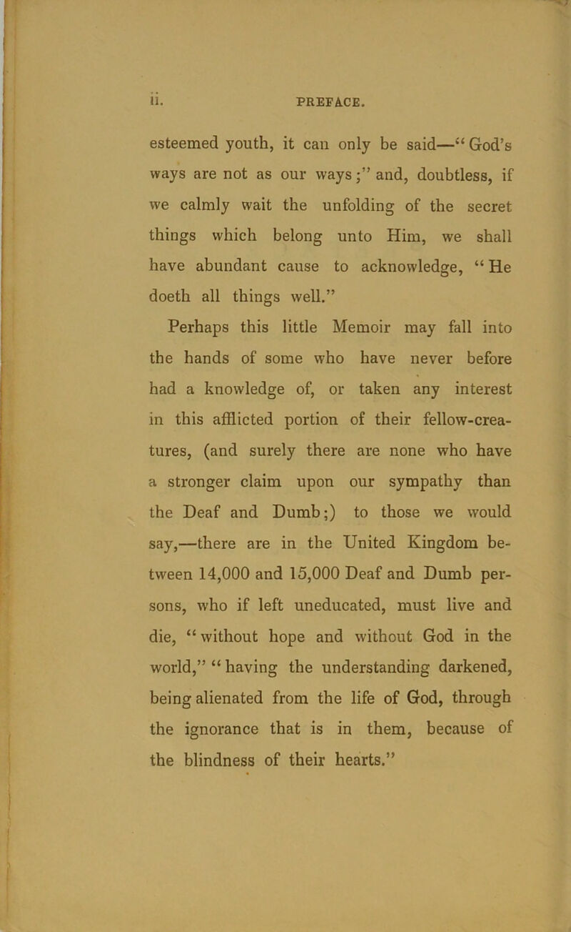 esteemed youth, it can only be said—“ God’s ways are not as our waysand, doubtless, if we calmly wait the unfolding of the secret things which belong unto Him, we shall have abundant cause to acknowledge, “ He doeth all things well.” Perhaps this little Memoir may fall into the hands of some who have never before had a knowledge of, or taken any interest in this afflicted portion of their fellow-crea- tures, (and surely there are none who have a stronger claim upon our sympathy than the Deaf and Dumb;) to those we would say,—there are in the United Kingdom be- tween 14,000 and 15,000 Deaf and Dumb per- sons, who if left uneducated, must live and die, “ without hope and without God in the world,” “ having the understanding darkened, being alienated from the life of God, through the ignorance that is in them, because of the blindness of their hearts.”