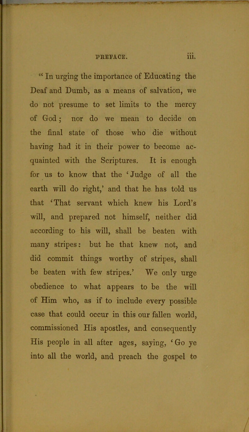 “ In urging the importance of Educating the Deaf and Dumb, as a means of salvation, we do not presume to set limits to the mercy of God; nor do we mean to decide on the final state of those who die without having had it in their power to become ac- quainted with the Scriptures. It is enough for us to know that the ‘Judge of all the earth will do right,’ and that he has told us that ‘That servant which knew his Lord’s will, and prepared not himself, neither did according to his will, shall be beaten with many stripes: but he that knew not, and did commit things worthy of stripes, shall be beaten with few stripes.’ We only urge obedience to what appears to be the will of Him who, as if to include every possible case that could occur in this our fallen world, commissioned His apostles, and consequently His people in all after ages, saying, ‘ Go ye into all the world, and preach the gospel to