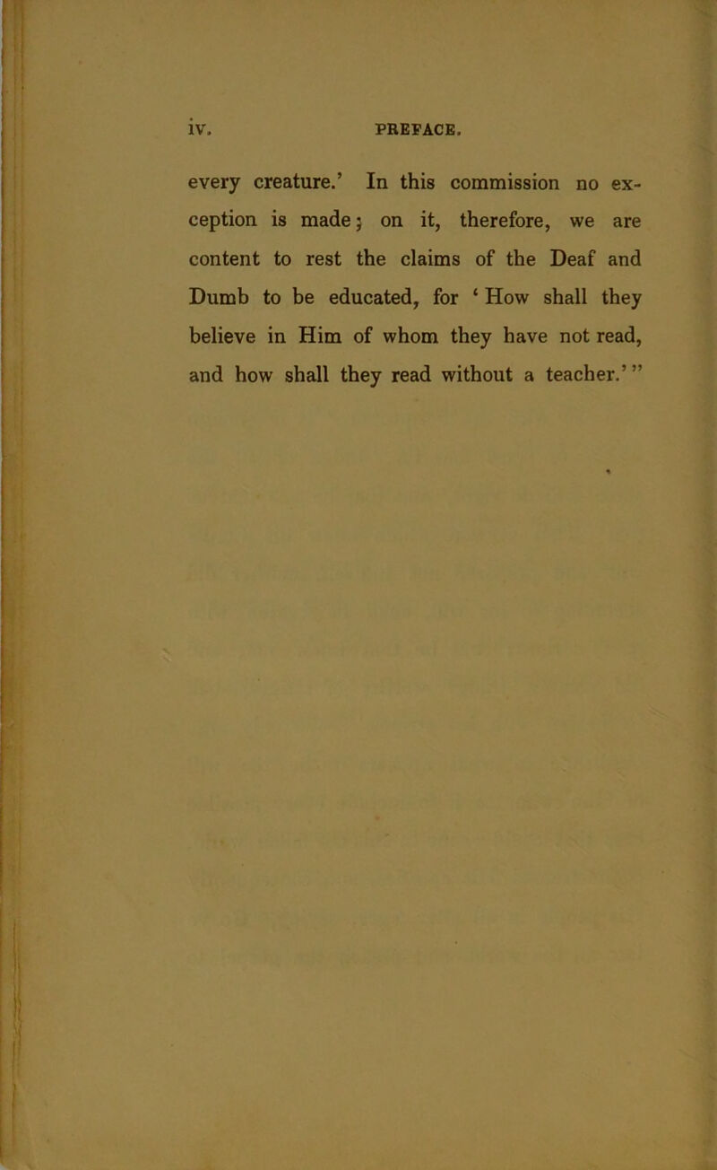 every creature.’ In this commission no ex- ception is made 5 on it, therefore, we are content to rest the claims of the Deaf and Dumb to be educated, for ‘ How shall they believe in Him of whom they have not read, and how shall they read without a teacher.”’