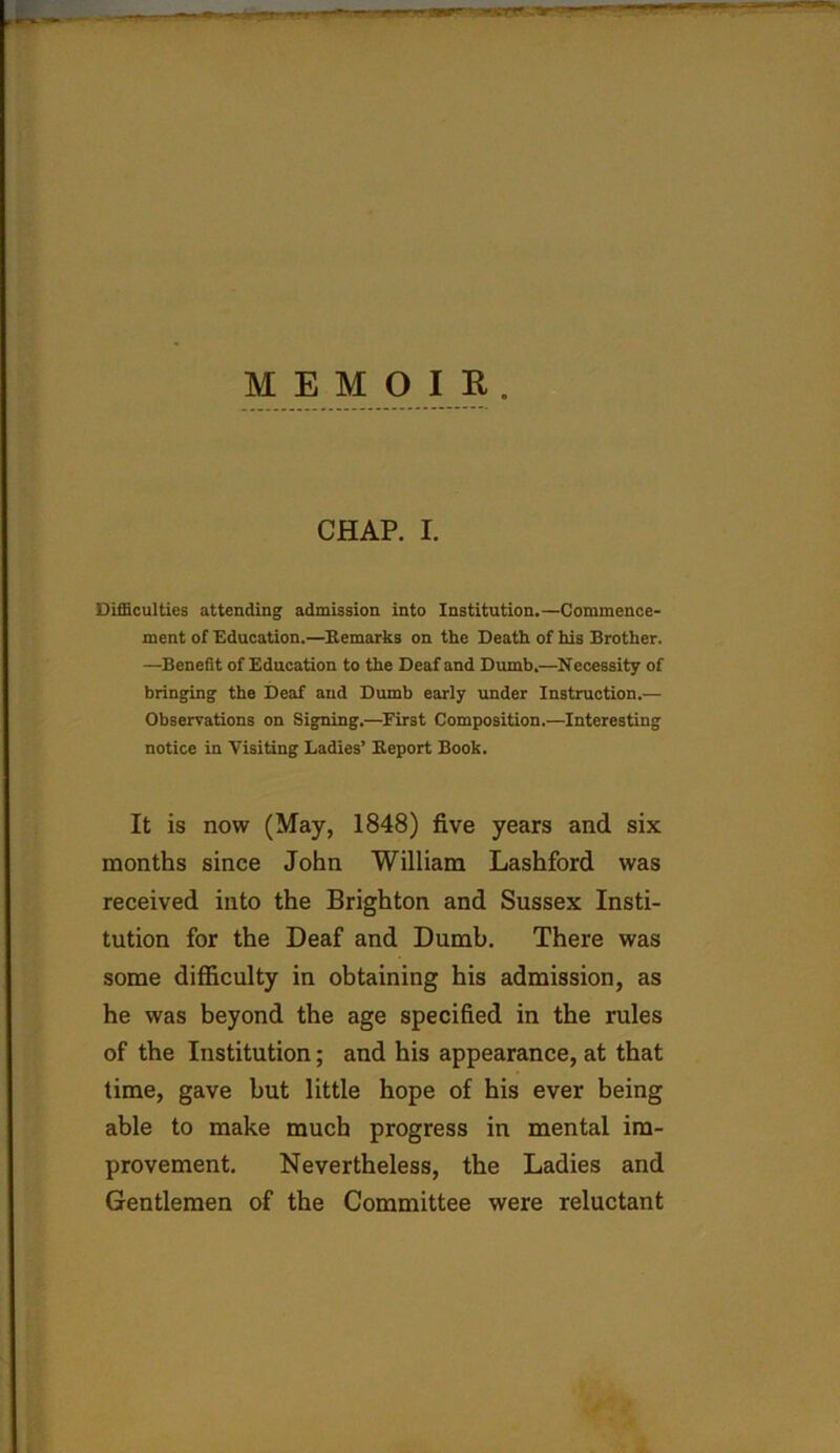 MEMOIR. CHAP. I. Difficulties attending admission into Institution.—Commence- ment of Education.—Remarks on the Death of his Brother. —Benefit of Education to the Deaf and Dumb.—Necessity of bringing the Deaf and Dumb early under Instruction.— Observations on Signing.—First Composition.—Interesting notice in Visiting Ladies’ Report Book. It is now (May, 1848) five years and six months since John William Lashford was received into the Brighton and Sussex Insti- tution for the Deaf and Dumb. There was some difficulty in obtaining his admission, as he was beyond the age specified in the rules of the Institution; and his appearance, at that time, gave but little hope of his ever being able to make much progress in mental im- provement. Nevertheless, the Ladies and Gentlemen of the Committee were reluctant