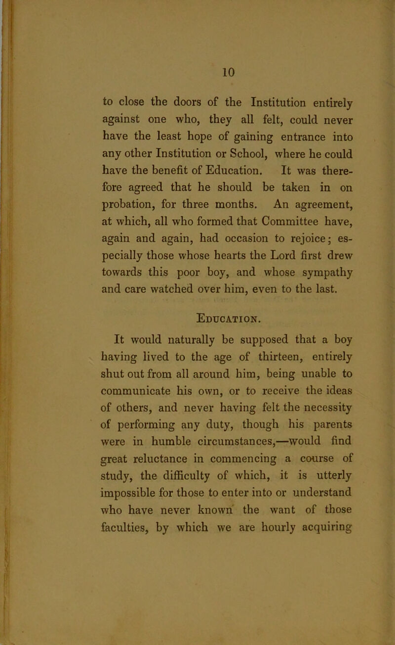 to close the doors of the Institution entirely against one who, they all felt, could never have the least hope of gaining entrance into any other Institution or School, where he could have the benefit of Education. It was there- fore agreed that he should be taken in on probation, for three months. An agreement, at which, all who formed that Committee have, again and again, had occasion to rejoice; es- pecially those whose hearts the Lord first drew towards this poor boy, and whose sympathy and care watched over him, even to the last. Education. It would naturally be supposed that a boy having lived to the age of thirteen, entirely shut out from all around him, being unable to communicate his own, or to receive the ideas of others, and never having felt the necessity of performing any duty, though his parents were in humble circumstances,—would find great reluctance in commencing a course of study, the difficulty of which, it is utterly impossible for those to enter into or understand who have never known the want of those faculties, by which we are hourly acquiring