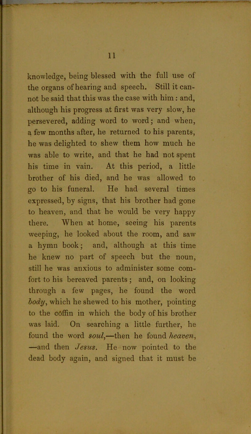 knowledge, being blessed with the full use of the organs of hearing and speech. Still it can- not be said that this was the case with him : and, although his progress at first was very slow, he persevered, adding word to word; and when, a few months after, he returned to his parents, he was delighted to shew them how much he was able to write, and that he had not spent his time in vain. At this period, a little brother of his died, and he was allowed to go to his funeral. He had several times expressed, by signs, that his brother had gone to heaven, and that he would be very happy there. When at home, seeing his parents weeping, he looked about the room, and saw a hymn book; and, although at this time he knew no part of speech but the noun, still he was anxious to administer some com- fort to his bereaved parents; and, on looking through a few pages, he found the word body, which he shewed to his mother, pointing to the coffin in which the body of his brother was laid. On searching a little further, he found the word soul,—then he found heaven, —and then Jesus. He now pointed to the dead body again, and signed that it must be