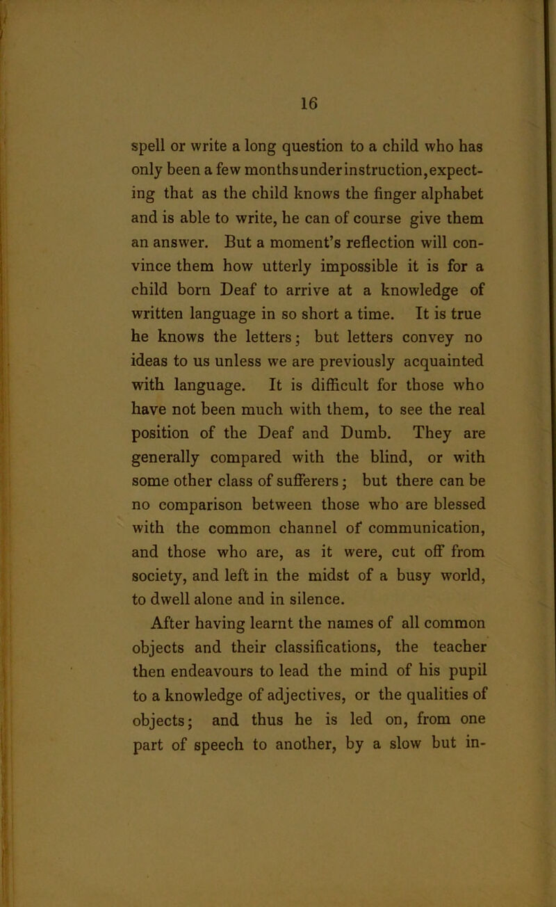 spell or write a long question to a child who has only been a few monthsunderinstruction,expect- ing that as the child knows the finger alphabet and is able to write, he can of course give them an answer. But a moment’s reflection will con- vince them how utterly impossible it is for a child born Deaf to arrive at a knowledge of written language in so short a time. It is true he knows the letters; but letters convey no ideas to us unless we are previously acquainted with language. It is difficult for those who have not been much with them, to see the real position of the Deaf and Dumb. They are generally compared with the blind, or with some other class of sufferers; but there can be no comparison between those who are blessed with the common channel of communication, and those who are, as it were, cut off from society, and left in the midst of a busy world, to dwell alone and in silence. After having learnt the names of all common objects and their classifications, the teacher then endeavours to lead the mind of his pupil to a knowledge of adjectives, or the qualities of objects; and thus he is led on, from one part of speech to another, by a slow but in-