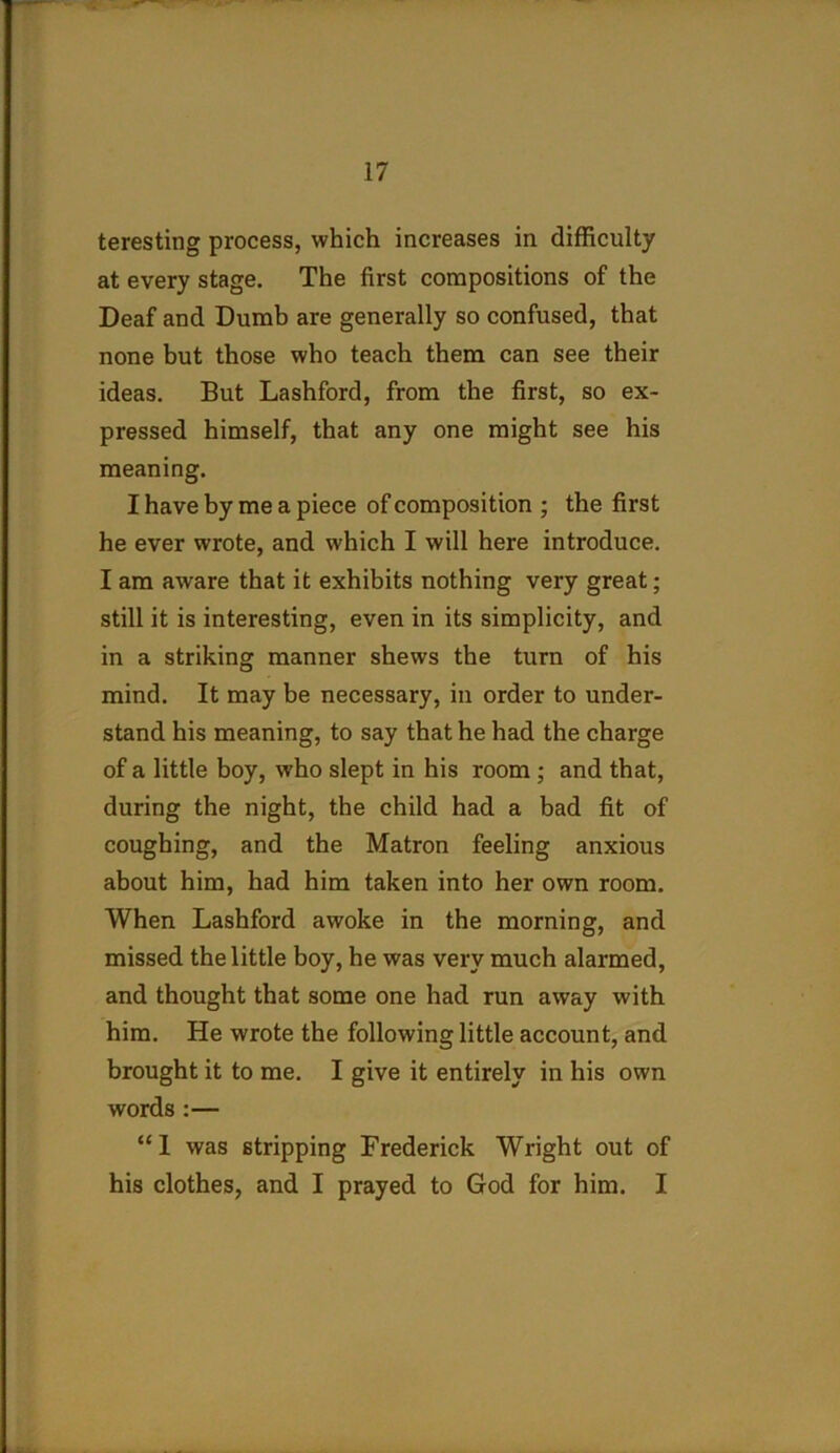 teresting process, which increases in difficulty at every stage. The first compositions of the Deaf and Dumb are generally so confused, that none but those who teach them can see their ideas. But Lashford, from the first, so ex- pressed himself, that any one might see his meaning. I have by me a piece of composition ; the first he ever wrote, and which I will here introduce. I am aware that it exhibits nothing very great; still it is interesting, even in its simplicity, and in a striking manner shews the turn of his mind. It may be necessary, in order to under- stand his meaning, to say that he had the charge of a little boy, who slept in his room ; and that, during the night, the child had a bad fit of coughing, and the Matron feeling anxious about him, had him taken into her own room. When Lashford awoke in the morning, and missed the little boy, he was very much alarmed, and thought that some one had run away with him. He wrote the following little account, and brought it to me. I give it entirely in his own words :— “1 was stripping Frederick Wright out of his clothes, and I prayed to God for him. I