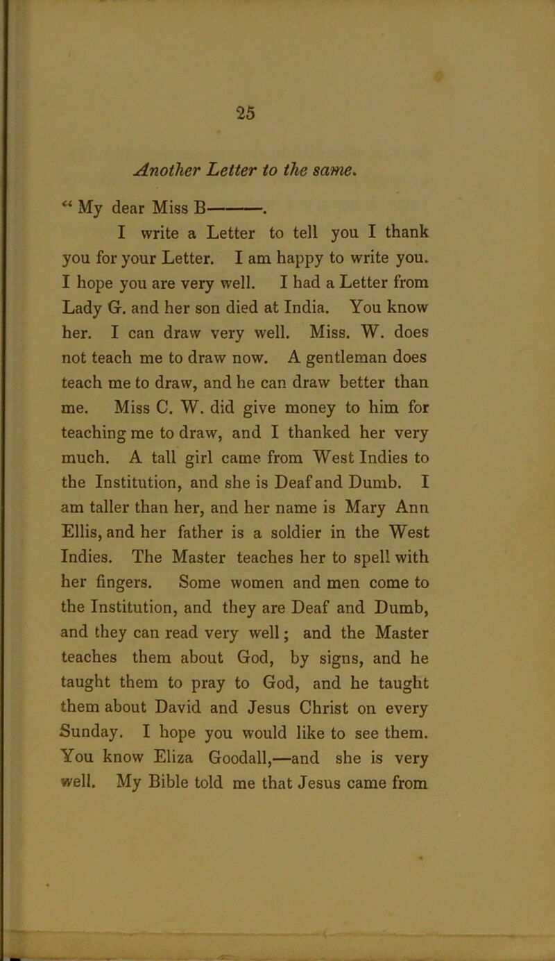 Another Letter to the same. ** My dear Miss B . I write a Letter to tell you I thank you for your Letter. I am happy to write you. I hope you are very well. I had a Letter from Lady G. and her son died at India. You know her. I can draw very well. Miss. W. does not teach me to draw now. A gentleman does teach me to draw, and he can draw better than me. Miss C. W. did give money to him for teaching me to draw, and I thanked her very much. A tall girl came from West Indies to the Institution, and she is Deaf and Dumb. I am taller than her, and her name is Mary Ann Ellis, and her father is a soldier in the West Indies. The Master teaches her to spell with her fingers. Some women and men come to the Institution, and they are Deaf and Dumb, and they can read very well; and the Master teaches them about God, by signs, and he taught them to pray to God, and he taught them about David and Jesus Christ on every Sunday. I hope you would like to see them. You know Eliza Goodall,—and she is very well. My Bible told me that Jesus came from