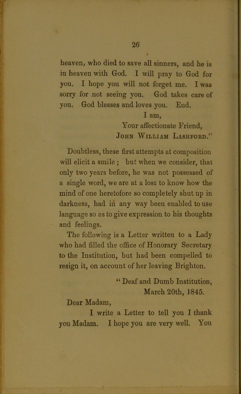 heaven, who died to save all sinners, and he is in heaven with God. I will pray to God for you. I hope you will not forget me. I was sorry for not seeing you. God takes care of you. God blesses and loves you. End. I am, Your affectionate Friend, John William Lashfobd.” Doubtless, these first attempts at composition will elicit a smile ; but when we consider, that only two years before, he was not possessed of a single word, we are at a loss to know how the mind of one heretofore so completely shut up in darkness, had iii any way been enabled to use language so as to give expression to his thoughts and feelings. The following is a Letter written to a Lady who had filled the office of Honorary Secretary to the Institution, but had been compelled to resign it, on account of her leaving Brighton. “ Deaf and Dumb Institution, March 20th, 1845. Dear Madam, I write a Letter to tell you I thank you Madam. I hope you are very well. You