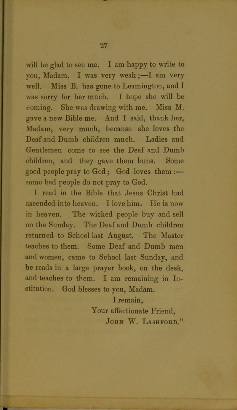 will be glad to see me. I am happy to write to you, Madam. I was very weak;—I am very well. Miss B. has gone to Leamington, and I was sorry for her much. I hope she will be coming. She was drawing with me. Miss M. gave a new Bible me. And I said, thank her, Madam, very much, because she loves the Deaf and Dumb children much. Ladies and Gentlemen come to see the Deaf and Dumb children, and they gave them buns. Some good people pray to God ; God loves them :— some bad people do not pray to God. I read in the Bible that Jesus Christ had ascended into heaven. I love him. He is now in heaven. The wicked people buy and sell on the Sunday. The Deaf and Dumb children returned to School last August. The Master teaches to them. Some Deaf and Dumb men and women, came to School last Sunday, and he reads in a large prayer book, on the desk, and teaches to them. I am remaining in In- stitution. God blesses to you, Madam. I remain, Your affectionate Friend, John W. Lashford.”