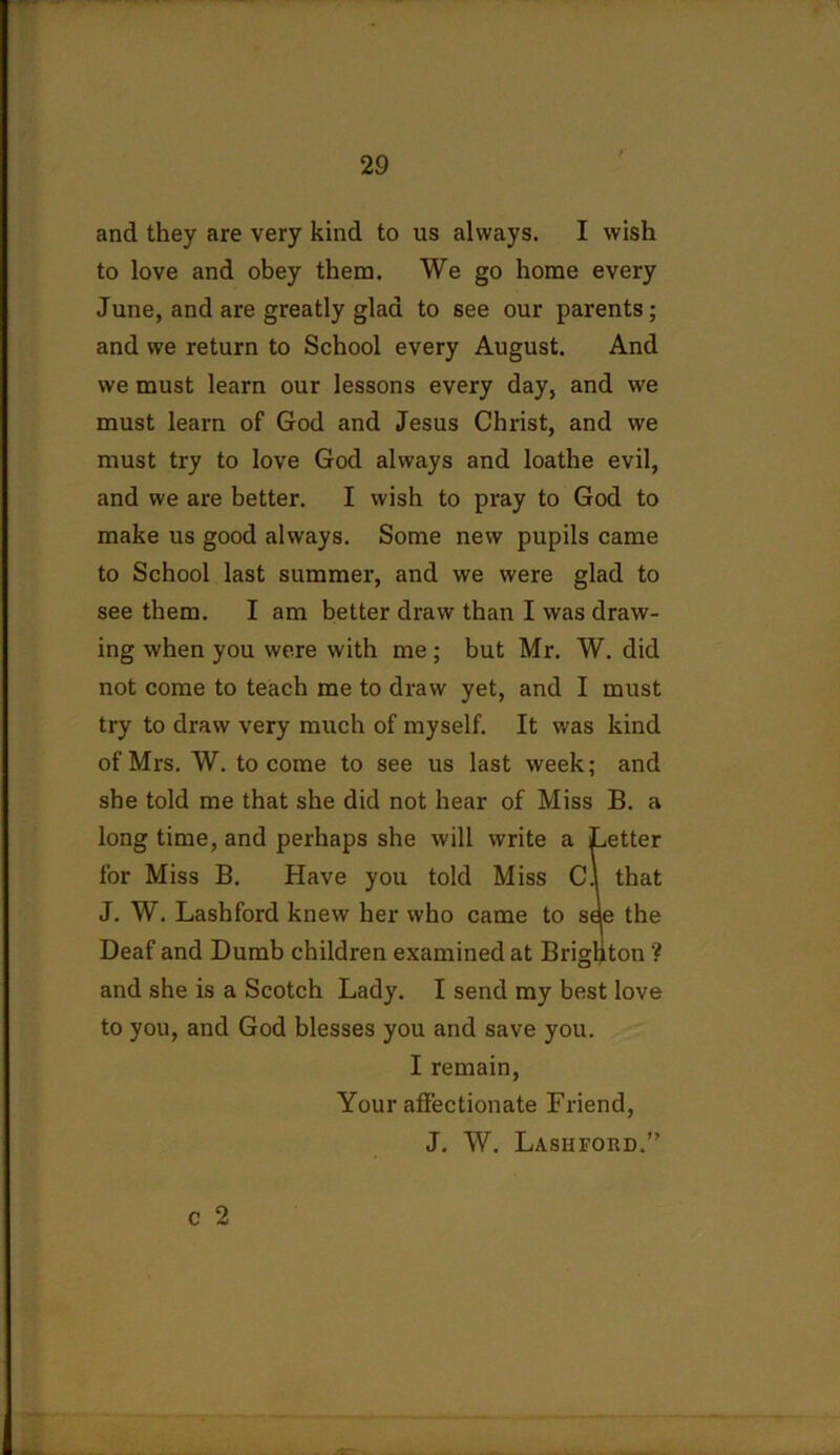 and they are very kind to us always. I wish to love and obey them. We go home every June, and are greatly glad to see our parents; and we return to School every August. And we must learn our lessons every day, and we must learn of God and Jesus Christ, and we must try to love God always and loathe evil, and we are better. I wish to pray to God to make us good always. Some new pupils came to School last summer, and we were glad to see them. I am better draw than I was draw- ing when you were with me; but Mr. W. did not come to teach me to draw yet, and I must try to draw very much of myself. It was kind of Mrs. W. to come to see us last week; and she told me that she did not hear of Miss B. a long time, and perhaps she will write a Letter for Miss B. Have you told Miss C.l that J. W. Lashford knew her who came to see the Deaf and Dumb children examined at Brighton ? and she is a Scotch Lady. I send my best love to you, and God blesses you and save you. I remain, Your affectionate Friend, J. W. Lashford.” c 2