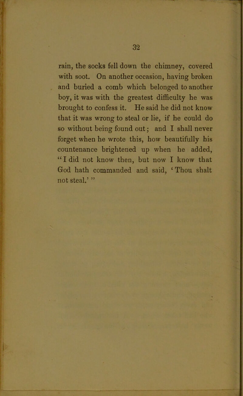 rain, the socks fell down the chimney, covered with soot. On another occasion, having broken and buried a comb which belonged to another boy, it was with the greatest difficulty he was brought to confess it. He said he did not know that it was wrong to steal or lie, if he could do so without being found out; and I shall never forget when he wrote this, how beautifully his countenance brightened up when he added, “ I did not know then, but now I know that God hath commanded and said, 1 Thou shalt not steal.’ ”