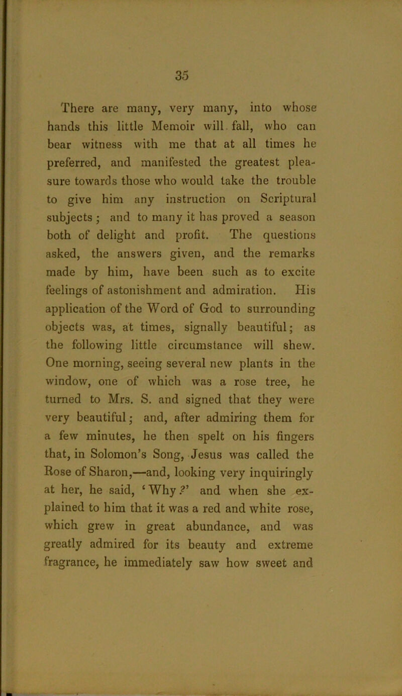 There are many, very many, into whose hands this little Memoir will, fall, who can bear witness with me that at all times he preferred, and manifested the greatest plea- sure towards those who would take the trouble to give him any instruction on Scriptural subjects ; and to many it has proved a season both of delight and profit. The questions asked, the answers given, and the remarks made by him, have been such as to excite feelings of astonishment and admiration. His application of the Word of God to surrounding objects was, at times, signally beautiful; as the following little circumstance will shew. One morning, seeing several new plants in the window, one of which was a rose tree, he turned to Mrs. S. and signed that they were very beautiful; and, after admiring them for a few minutes, he then spelt on his fingers that, in Solomon’s Song, Jesus was called the Rose of Sharon,—and, looking very inquiringly at her, he said, ‘ Why ?' and when she ex- plained to him that it was a red and white rose, which grew in great abundance, and was greatly admired for its beauty and extreme fragrance, he immediately saw how sweet and