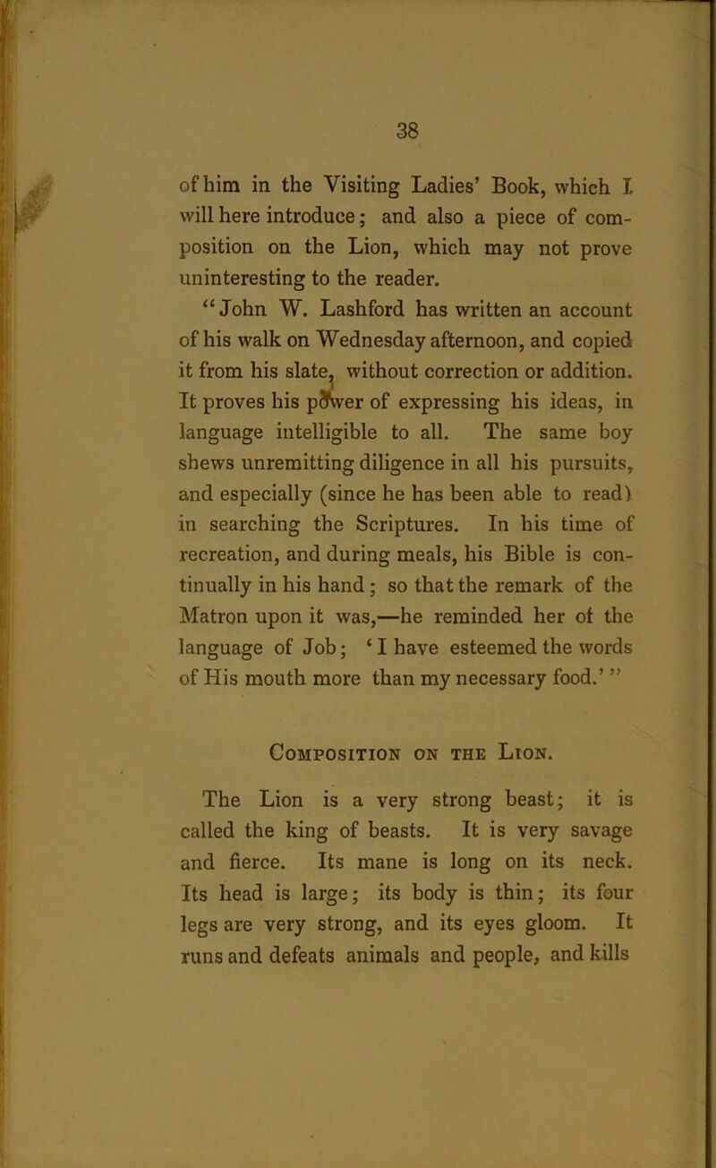 of him in the Visiting Ladies’ Book, which I will here introduce; and also a piece of com- position on the Lion, which may not prove uninteresting to the reader. “John W. Lashford has written an account of his walk on Wednesday afternoon, and copied it from his slate;, without correction or addition. It proves his pjvver of expressing his ideas, in language intelligible to all. The same boy shews unremitting diligence in all his pursuits, and especially (since he has been able to read) in searching the Scriptures. In his time of recreation, and during meals, his Bible is con- tinually in his hand; so that the remark of the Matron upon it was,—he reminded her of the language of Job; ‘ I have esteemed the words of His mouth more than my necessary food.’ ” Composition on the Lion. The Lion is a very strong beast; it is called the king of beasts. It is very savage and fierce. Its mane is long on its neck. Its head is large; its body is thin; its four legs are very strong, and its eyes gloom. It runs and defeats animals and people, and kills