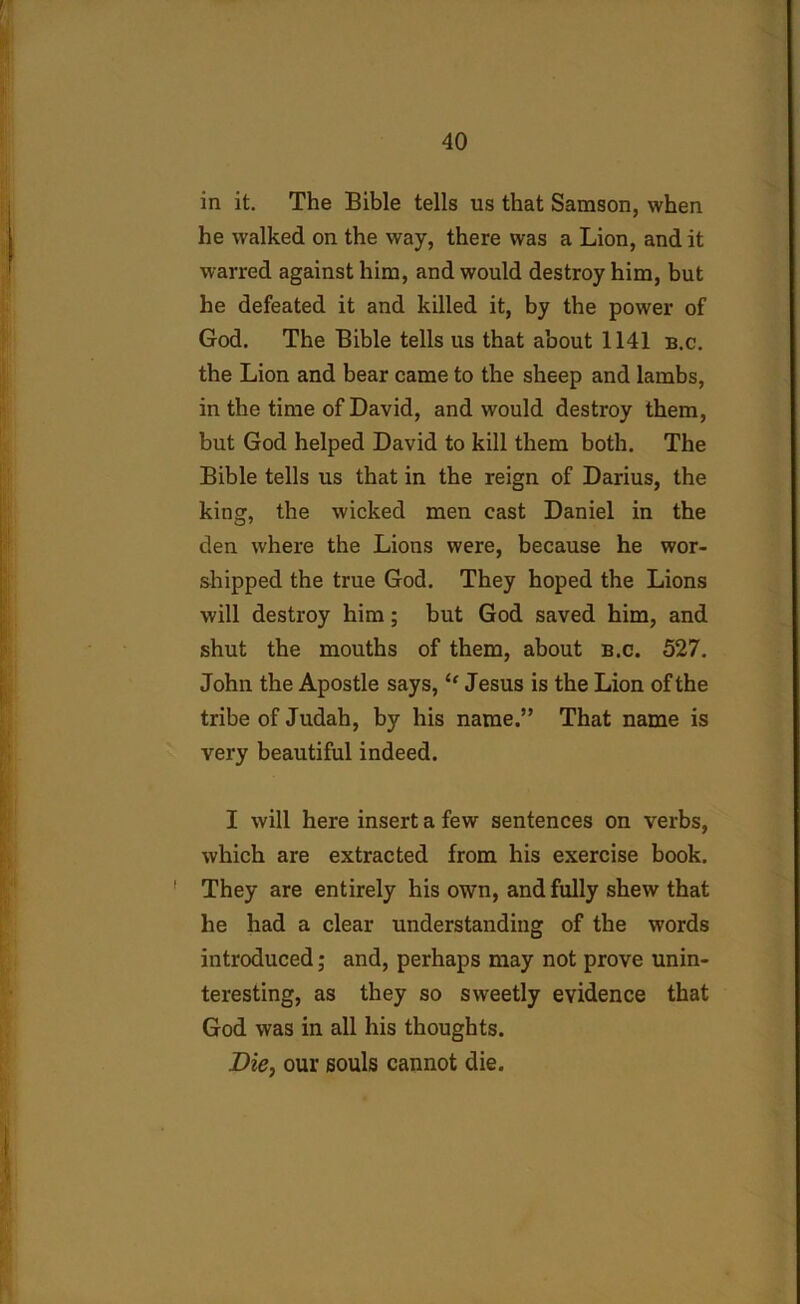 in it. The Bible tells us that Samson, when he walked on the way, there was a Lion, and it warred against him, and would destroy him, but he defeated it and killed it, by the power of God. The Bible tells us that about 1141 b.c. the Lion and bear came to the sheep and lambs, in the time of David, and would destroy them, but God helped David to kill them both. The Bible tells us that in the reign of Darius, the king, the wicked men cast Daniel in the den where the Lions were, because he wor- shipped the true God. They hoped the Lions will destroy him; but God saved him, and shut the mouths of them, about b.c. 527. John the Apostle says,<f Jesus is the Lion of the tribe of Judah, by his name.” That name is very beautiful indeed. I will here insert a few sentences on verbs, which are extracted from his exercise book. 1 They are entirely his own, and fully shew that he had a clear understanding of the words introduced; and, perhaps may not prove unin- teresting, as they so sweetly evidence that God was in all his thoughts. Die, our souls cannot die.