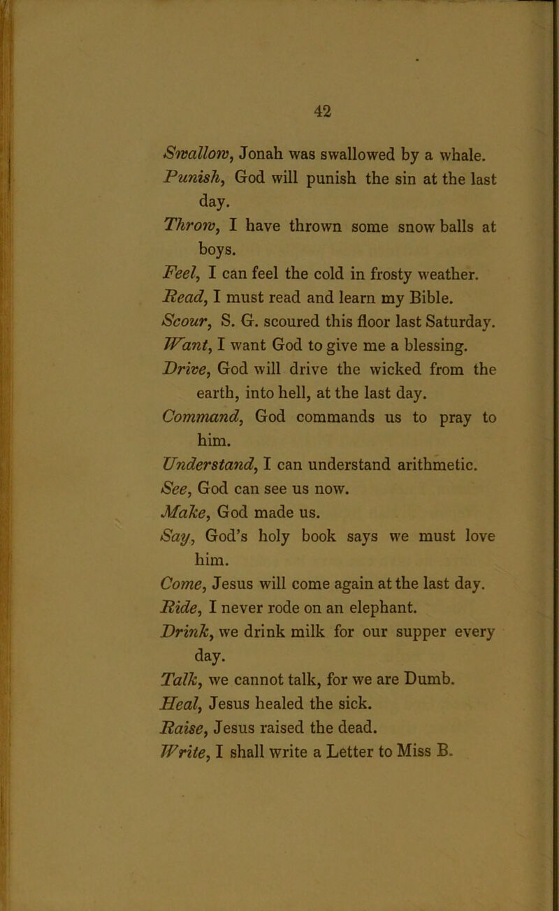 Swallow, Jonah was swallowed by a whale. Punish, God will punish the sin at the last day. Throw, I have thrown some snow balls at boys. Feel, I can feel the cold in frosty weather. Read, I must read and learn my Bible. Scour, S. G. scoured this floor last Saturday. Want, I want God to give me a blessing. Drive, God will drive the wicked from the earth, into hell, at the last day. Command, God commands us to pray to him. Understand, I can understand arithmetic. See, God can see us now. Make, God made us. Say, God’s holy book says we must love him. Come, Jesus will come again at the last day. Ride, I never rode on an elephant. Drink, we drink milk for our supper every day. Talk, we cannot talk, for we are Dumb. Heal, Jesus healed the sick. Raise, Jesus raised the dead. Write, I shall write a Letter to Miss B.
