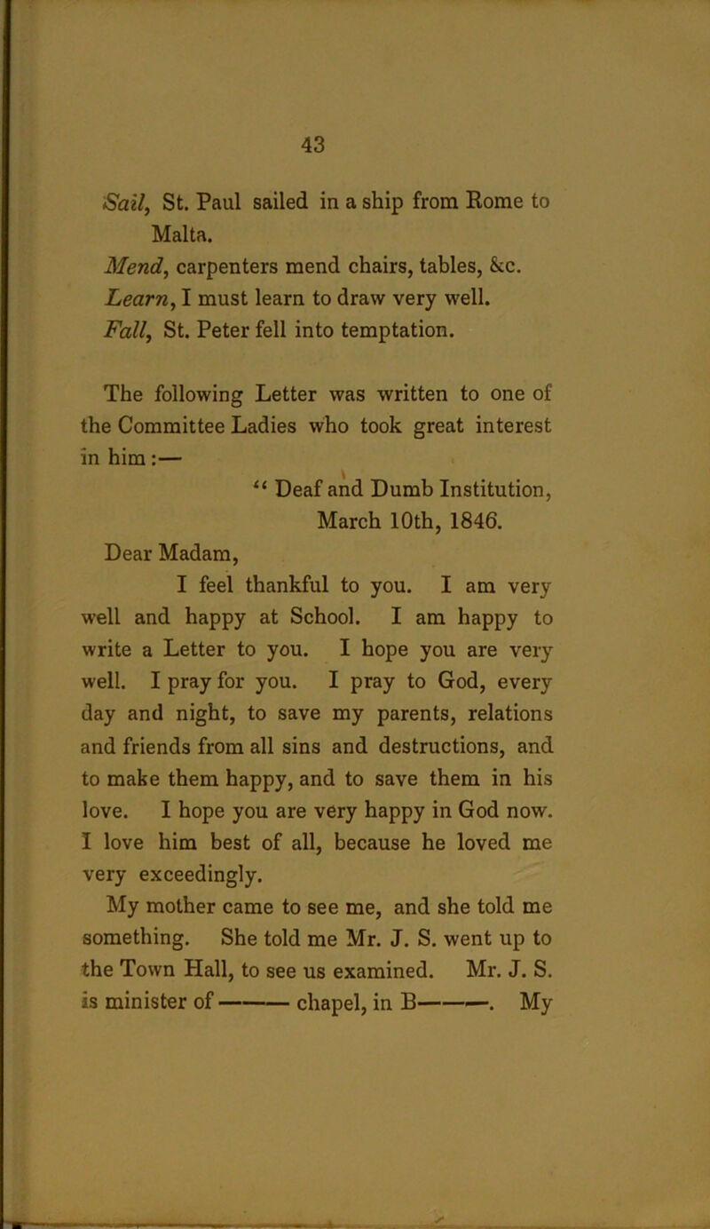 Sail, St. Paul sailed in a ship from Rome to Malta. Mend, carpenters mend chairs, tables, &c. Learn, I must learn to draw very well. Fall, St. Peter fell into temptation. The following Letter was written to one of the Committee Ladies who took great interest in him:— “ Deaf and Dumb Institution, March 10th, 1846. Dear Madam, I feel thankful to you. I am very well and happy at School. I am happy to write a Letter to you. I hope you are very well. I pray for you. I pray to God, every day and night, to save my parents, relations and friends from all sins and destructions, and to make them happy, and to save them in his love. I hope you are very happy in God now. I love him best of all, because he loved me very exceedingly. My mother came to see me, and she told me something. She told me Mr. J. S. went up to the Town Hall, to see us examined. Mr. J. S. is minister of chapel, in B . My