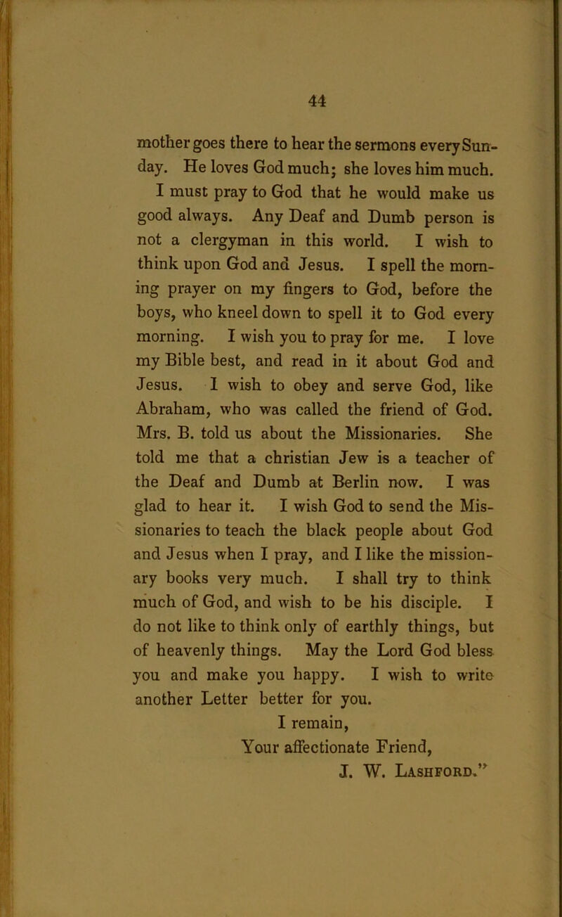 mother goes there to hear the sermons every Sun- day. He loves God much; she loves him much. I must pray to God that he would make us good always. Any Deaf and Dumb person is not a clergyman in this world. I wish to think upon God and Jesus. I spell the morn- ing prayer on my fingers to God, before the boys, who kneel down to spell it to God every morning. I wish you to pray for me. I love my Bible best, and read in it about God and Jesus. 1 wish to obey and serve God, like Abraham, who was called the friend of God. Mrs. B. told us about the Missionaries. She told me that a Christian Jew is a teacher of the Deaf and Dumb at Berlin now. I was glad to hear it. I wish God to send the Mis- sionaries to teach the black people about God and Jesus when I pray, and I like the mission- ary books very much. I shall try to think much of God, and wish to be his disciple. I do not like to think only of earthly things, but of heavenly things. May the Lord God bless you and make you happy. I wish to write another Letter better for you. I remain, Your affectionate Friend, J. W. Lashford.”