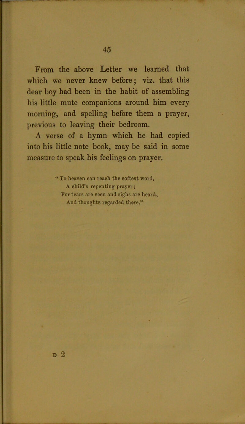 From the above Letter we learned that which we never knew before; viz. that this dear boy had been in the habit of assembling his little mute companions around him every morning, and spelling before them a prayer, previous to leaving their bedroom. A verse of a hymn which he had copied into his little note book, may be said in some measure to speak his feelings on prayer. “ To heaven can reach the softest word, A child’s repenting prayer; For tears are seen and sighs are heard. And thoughts regarded there. D 2