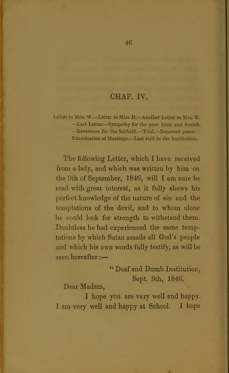 CHAP. IV. Letter to Mrs. W.—Letter to Miss H.—Another Letter to Mrs. W. —Last Letter.—Sympathy for the poor Irish and Scotch. —Reverence for the Sabbath.—Trial.—Renewed peace.— Examination at Hastings.—Last visit to the Institution. The following Letter, which I have received from a lady, and which was written by him on the 9th of September, 1846, will I am sure be read with great interest, as it fully shews his perfect knowledge of the nature of sin and the temptations of the devil, and to whom alone he could look for strength to withstand them. Doubtless he had experienced the same temp- tations by which Satan assails all God’s people and which his own words fully testify, as will be seen hereafter:— “ Deaf and Dumb Institution, Sept. 9th, 1846. Dear Madam, I hope you are very well and happy. I am very well and happy at School. I hope