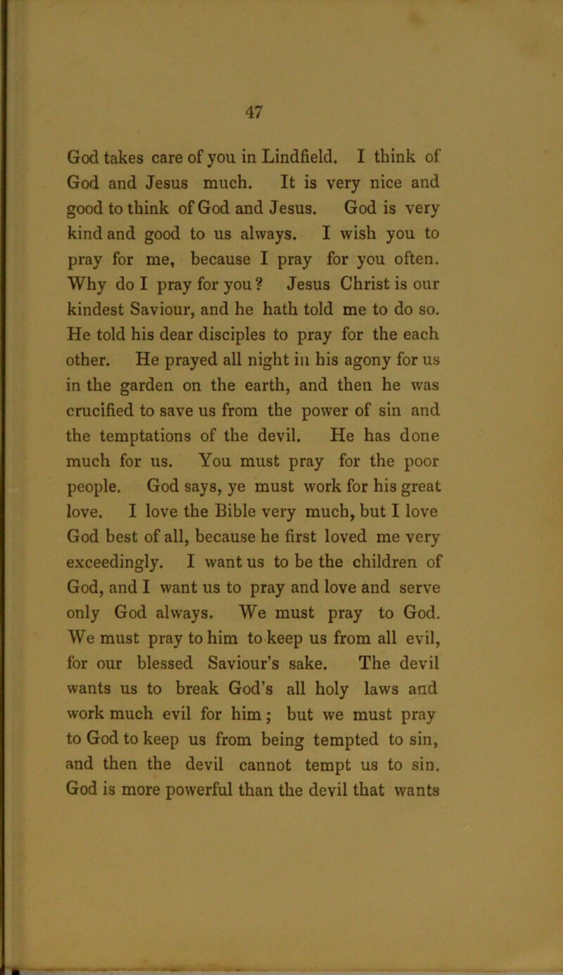 God takes care of you in Lindfield. I think of God and Jesus much. It is very nice and good to think of God and Jesus. God is very kind and good to us always. I wish you to pray for me, because I pray for you often. Why do I pray for you ? Jesus Christ is our kindest Saviour, and he hath told me to do so. He told his dear disciples to pray for the each other. He prayed all night in his agony for us in the garden on the earth, and then he was crucified to save us from the power of sin and the temptations of the devil. He has done much for us. You must pray for the poor people. God says, ye must work for his great love. I love the Bible very much, but I love God best of all, because he first loved me very exceedingly. I want us to be the children of God, and I want us to pray and love and serve only God always. We must pray to God. We must pray to him to keep us from all evil, for our blessed Saviour’s sake. The devil wants us to break God’s all holy laws and work much evil for him; but we must pray to God to keep us from being tempted to sin, and then the devil cannot tempt us to sin. God is more powerful than the devil that wants
