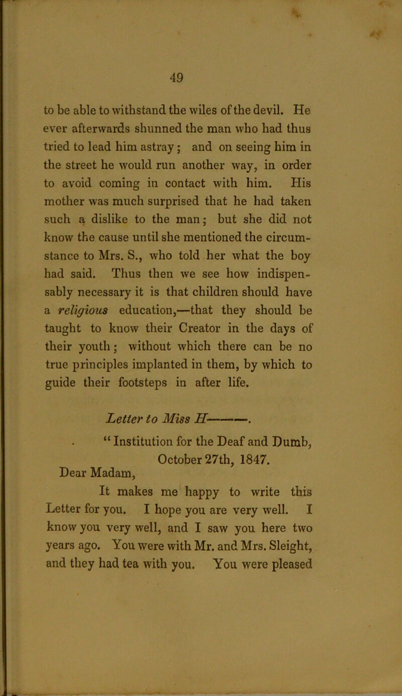 to be able to withstand the wiles of the devil. He ever afterwards shunned the man who had thus tried to lead him astray; and on seeing him in the street he would run another way, in order to avoid coming in contact with him. His mother was much surprised that he had taken such a dislike to the man; but she did not know the cause until she mentioned the circum- stance to Mrs. S., who told her what the boy had said. Thus then we see how indispen- sably necessary it is that children should have a religious education,—that they should be taught to know their Creator in the days of their youth; without which there can be no true principles implanted in them, by which to guide their footsteps in after life. Letter to Miss II . “ Institution for the Deaf and Dumb, October 27th, 1847. Dear Madam, It makes me happy to write this Letter for you. I hope you are very well. I know you very well, and I saw you here two years ago. You were with Mr. and Mrs. Sleight, and they had tea with you. You were pleased