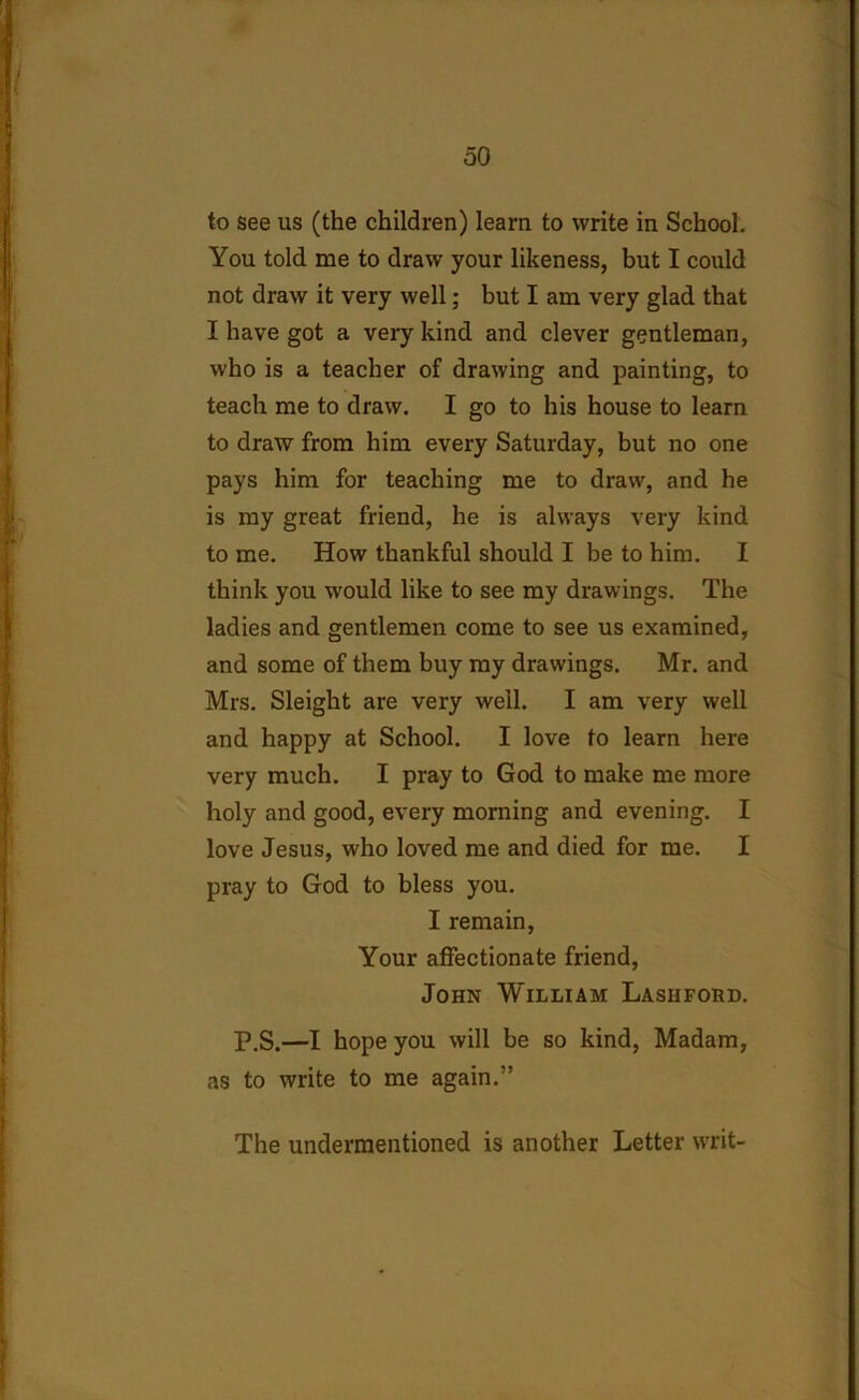 to see us (the children) learn to write in School. You told me to draw your likeness, but I could not draw it very well; but I am very glad that I have got a very kind and clever gentleman, who is a teacher of drawing and painting, to teach me to draw. I go to his house to learn to draw from him every Saturday, but no one pays him for teaching me to draw, and he is my great friend, he is always very kind to me. How thankful should I be to him. I think you would like to see my drawings. The ladies and gentlemen come to see us examined, and some of them buy my drawings. Mr. and Mrs. Sleight are very well. I am very well and happy at School. I love to learn here very much. I pray to God to make me more holy and good, every morning and evening. I love Jesus, who loved me and died for me. I pray to God to bless you. I remain, Your affectionate friend, John William Lasiiford. P.S.—I hope you will be so kind, Madam, as to write to me again.” The undermentioned is another Letter writ-