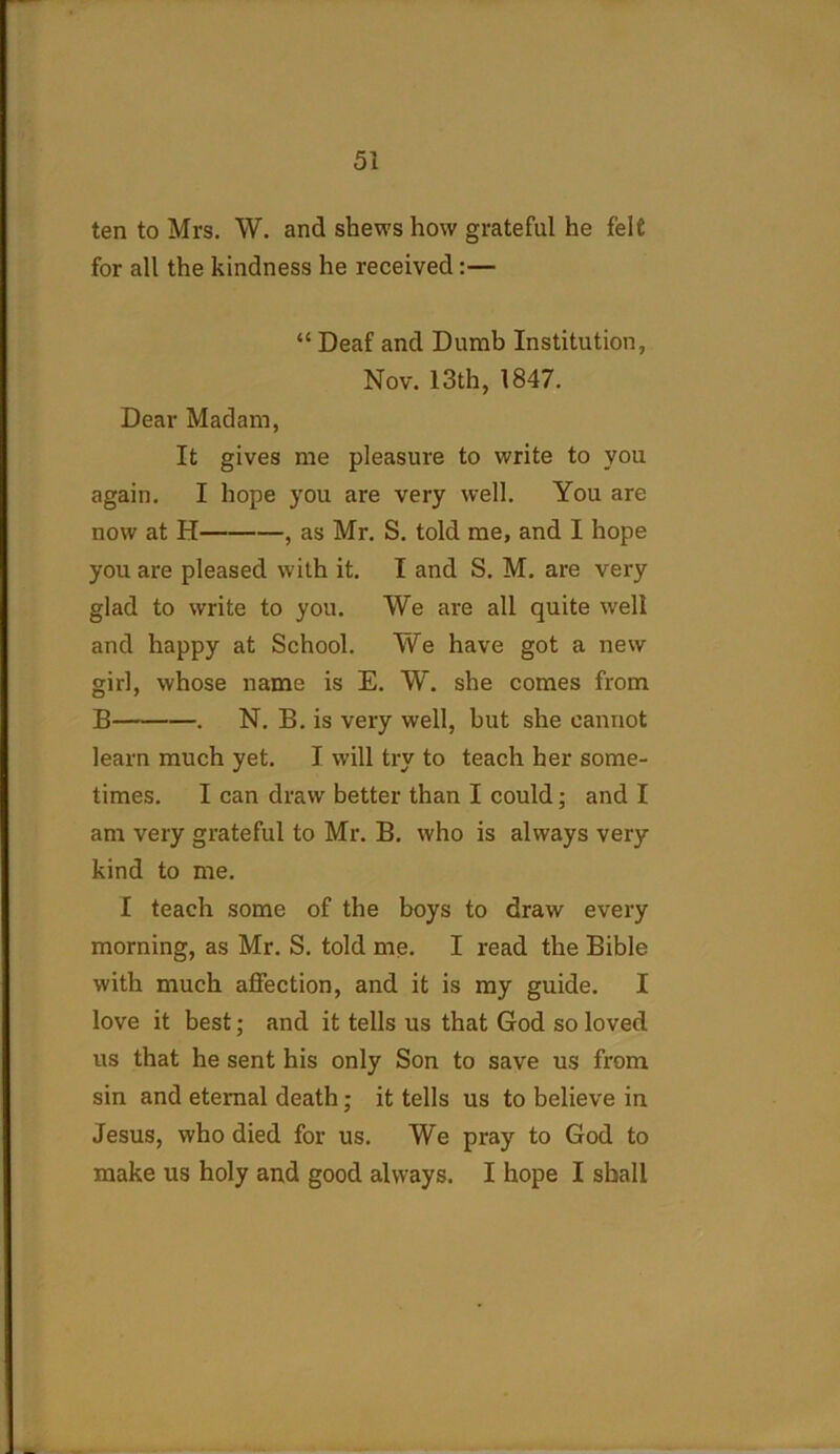 ten to Mrs. W. and shews how grateful he felt for all the kindness he received:— “ Deaf and Dumb Institution, Nov. 13th, 1847. Dear Madam, It gives me pleasure to write to you again. I hope you are very well. You are now at H , as Mr. S. told me, and I hope you are pleased with it. I and S. M. are very glad to write to you. We are all quite well and happy at School. We have got a new girl, whose name is E. W. she comes from B . N. B. is very well, but she cannot learn much yet. I will try to teach her some- times. I can draw better than I could; and I am very grateful to Mr. B. who is always very kind to me. I teach some of the boys to draw every morning, as Mr. S. told me. I read the Bible with much affection, and it is my guide. I love it best; and it tells us that God so loved us that he sent his only Son to save us from sin and eternal death; it tells us to believe in Jesus, who died for us. We pray to God to make us holy and good always. I hope I shall