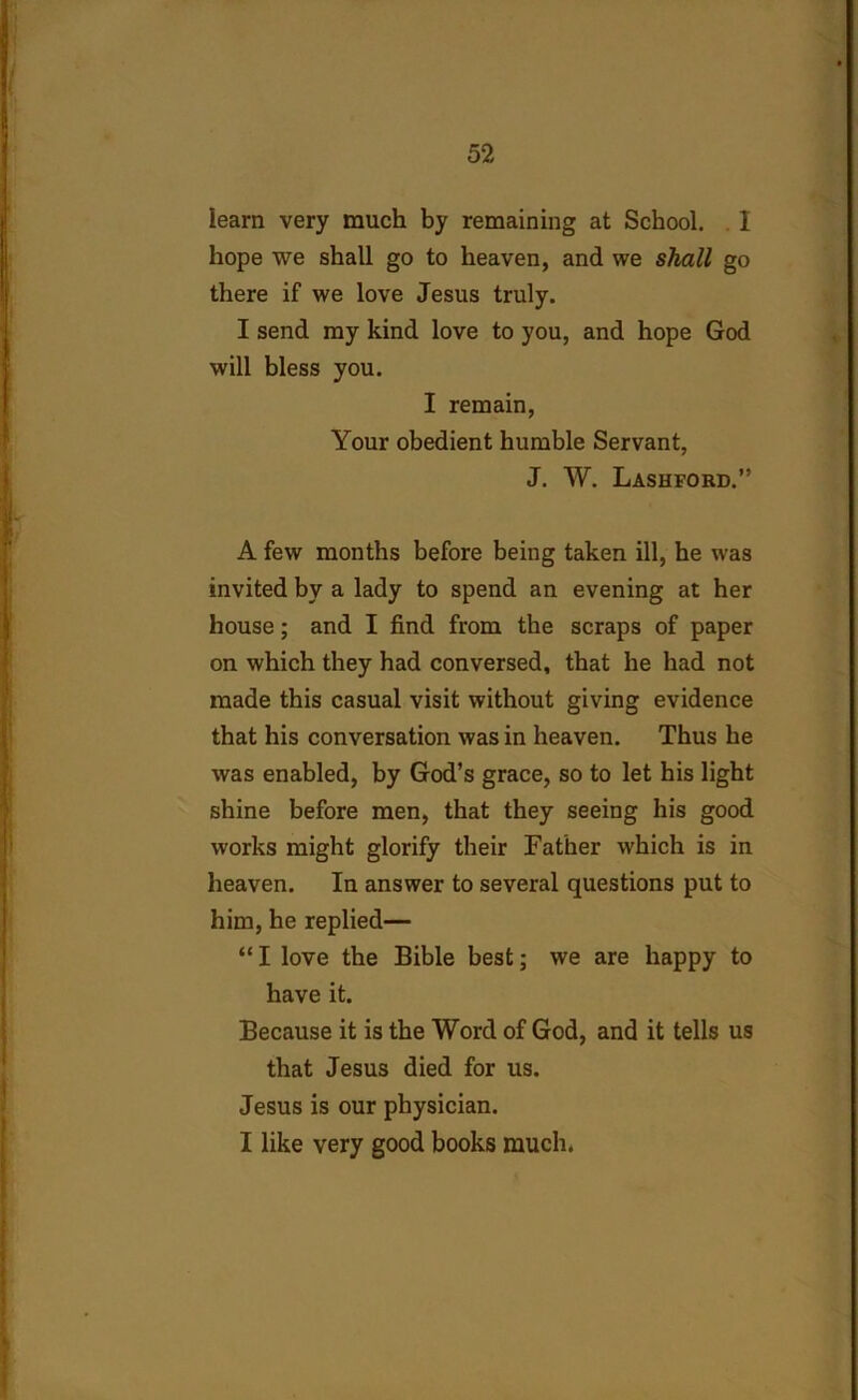 learn very much by remaining at School. I hope we shall go to heaven, and we shall go there if we love Jesus truly. I send my kind love to you, and hope God will bless you. I remain, Your obedient humble Servant, J. W. Lashford.” A few months before being taken ill, he was invited by a lady to spend an evening at her house; and I find from the scraps of paper on which they had conversed, that he had not made this casual visit without giving evidence that his conversation was in heaven. Thus he was enabled, by God’s grace, so to let his light shine before men, that they seeing his good works might glorify their Father which is in heaven. In answer to several questions put to him, he replied— “ I love the Bible best; we are happy to have it. Because it is the Word of God, and it tells us that Jesus died for us. Jesus is our physician. I like very good books much.