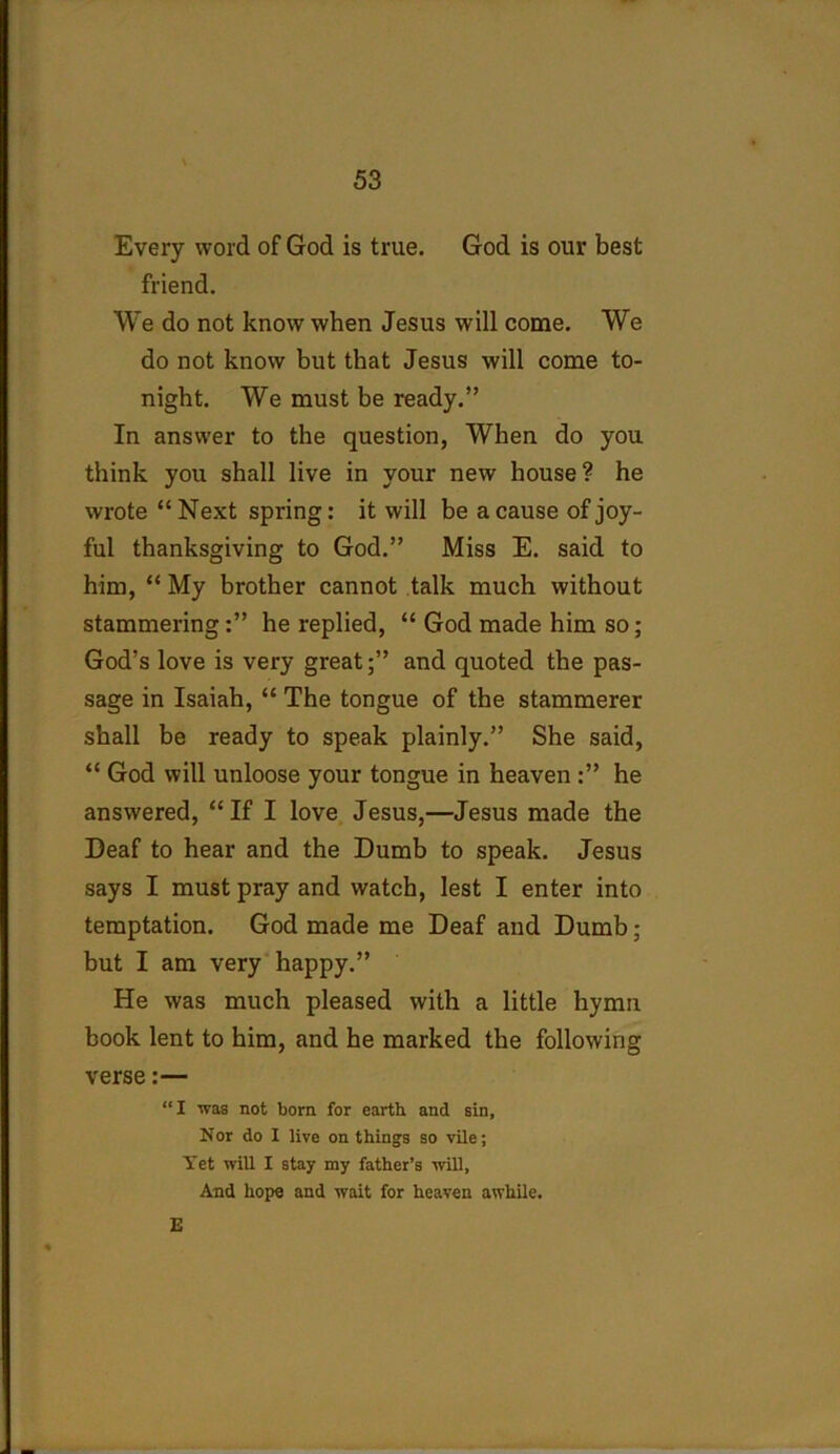 Every word of God is true. God is our best friend. We do not know when Jesus will come. We do not know but that Jesus will come to- night. We must be ready.” In answer to the question, When do you think you shall live in your new house? he wrote “ Next spring: it will be a cause of joy- ful thanksgiving to God.” Miss E. said to him, “ My brother cannot talk much without stammering:” he replied, “ God made him so; God’s love is very great;” and quoted the pas- sage in Isaiah, “ The tongue of the stammerer shall be ready to speak plainly.” She said, “ God will unloose your tongue in heaven :” he answered, “ If I love Jesus,—Jesus made the Deaf to hear and the Dumb to speak. Jesus says I must pray and watch, lest I enter into temptation. God made me Deaf and Dumb; but I am very happy.” He was much pleased with a little hymn book lent to him, and he marked the following verse:— “I was not born for earth and sin. Nor do I live on things so vile; Yet will I stay my father’s will, And hope and wait for heaven awhile. E