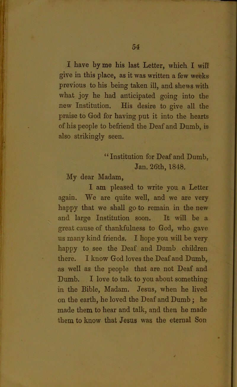I have by me his last Letter, which I will give in this place, as it was written a few weeks previous to his being taken ill, and shews with what joy he had anticipated going into the new Institution. His desire to give all the praise to God for having put it into the hearts of his people to befriend the Deaf and Dumb, is also strikingly seen. “Institution for Deaf and Dumb, Jan. 26th, 1848. My dear Madam, I am pleased to write you a Letter again. We are quite well, and we are very happy that we shall go to remain in the new and large Institution soon. It will be a great cause of thankfulness to God, who gave us many kind friends. I hope you will be very happy to see the Deaf and Dumb children there. I know God loves the Deaf and Dumb, as well as the people that are not Deaf and Dumb. I love to talk to you about something in the Bible, Madam. Jesus, when he lived on the earth, he loved the Deaf and Dumb; he made them to hear and talk, and then he made them to know that Jesus was the eternal Son