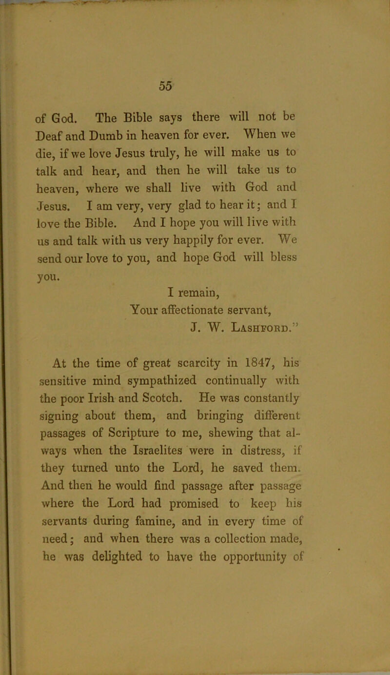 of God. The Bible says there will not be Deaf and Dumb in heaven for ever. When we die, if we love Jesus truly, he will make us to talk and hear, and then he will take us to heaven, where we shall live with God and Jesus. I am very, very glad to hear it; and 1 love the Bible. And I hope you will live with us and talk with us very happily for ever. We send our love to you, and hope God will bless you. I remain, Your affectionate servant, J. W. Lashford.” At the time of great scarcity in 1847, his sensitive mind sympathized continually with the poor Irish and Scotch. He was constantly signing about them, and bringing different passages of Scripture to me, shewing that al- ways when the Israelites were in distress, if they turned unto the Lord, he saved them. And then he would find passage after passage where the Lord had promised to keep his servants during famine, and in every time of need; and when there was a collection made, he was delighted to have the opportunity of