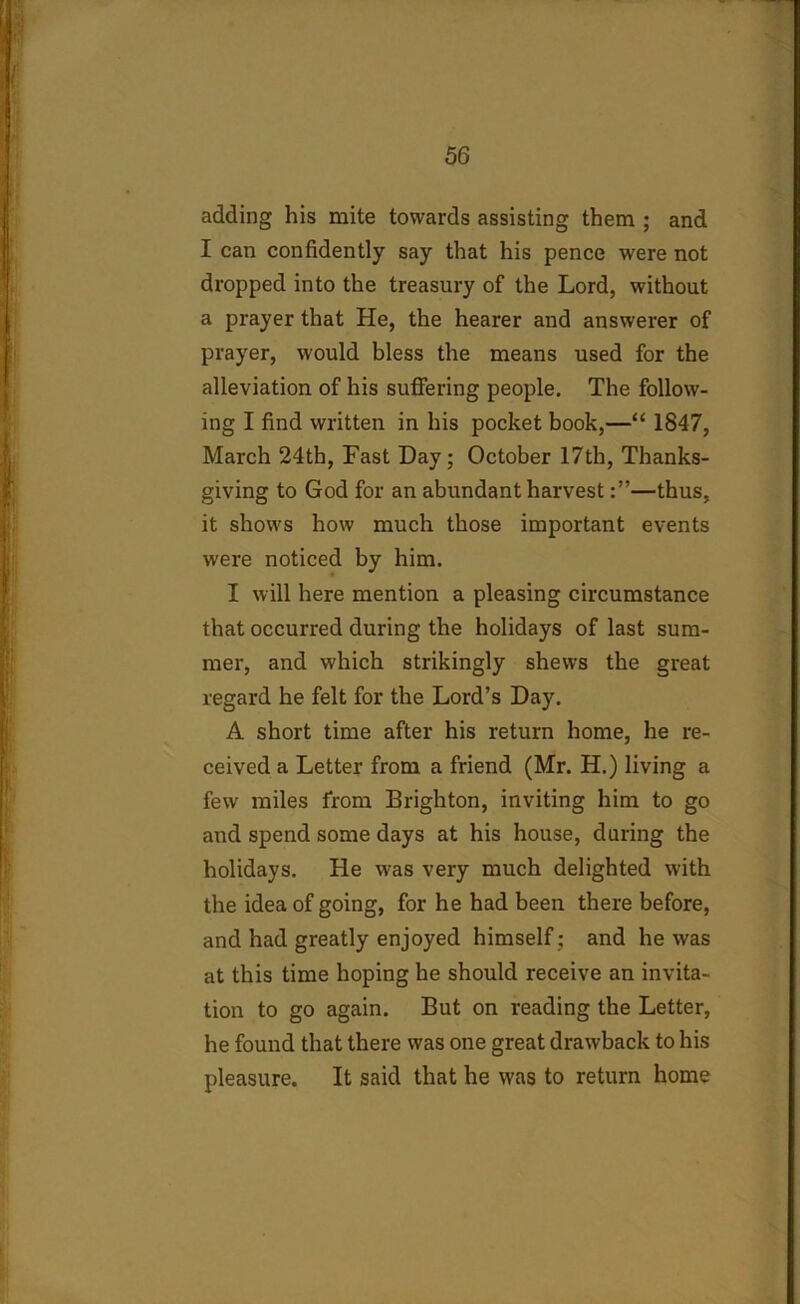 adding his mite towards assisting them ; and I can confidently say that his pence were not dropped into the treasury of the Lord, without a prayer that He, the hearer and answerer of prayer, would bless the means used for the alleviation of his suffering people. The follow- ing I find written in his pocket book,—“ 1847, March 24th, Fast Day; October 17th, Thanks- giving to God for an abundant harvest—thus, it shows how much those important events were noticed by him. I will here mention a pleasing circumstance that occurred during the holidays of last sum- mer, and which strikingly shews the great regard he felt for the Lord’s Day. A short time after his return home, he re- ceived a Letter from a friend (Mr. H.) living a few miles from Brighton, inviting him to go and spend some days at his house, during the holidays. He was very much delighted with the idea of going, for he had been there before, and had greatly enjoyed himself : and he was at this time hoping he should receive an invita- tion to go again. But on reading the Letter, he found that there was one great drawback to his pleasure. It said that he was to return home
