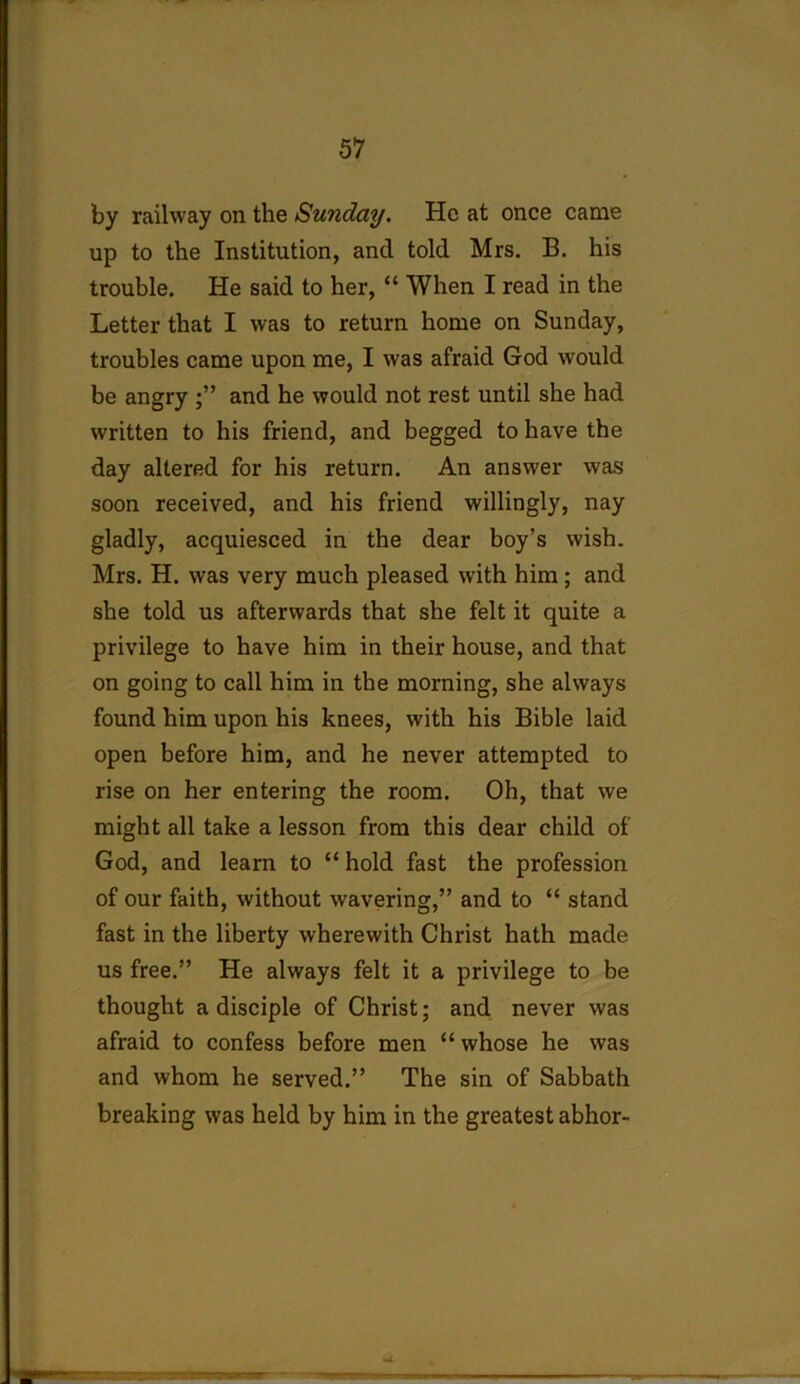 by railway on the Sunday. He at once came up to the Institution, and told Mrs. B. his trouble. He said to her, “ When I read in the Letter that I was to return home on Sunday, troubles came upon me, I was afraid God would be angry ;” and he would not rest until she had written to his friend, and begged to have the day altered for his return. An answer was soon received, and his friend willingly, nay gladly, acquiesced in the dear boy’s wish. Mrs. H. was very much pleased with him; and she told us afterwards that she felt it quite a privilege to have him in their house, and that on going to call him in the morning, she always found him upon his knees, with his Bible laid open before him, and he never attempted to rise on her entering the room. Oh, that we might all take a lesson from this dear child of God, and learn to “ hold fast the profession of our faith, without wavering,” and to “ stand fast in the liberty wherewith Christ hath made us free.” He always felt it a privilege to be thought a disciple of Christ; and never was afraid to confess before men “ whose he was and whom he served.” The sin of Sabbath breaking was held by him in the greatest abhor-