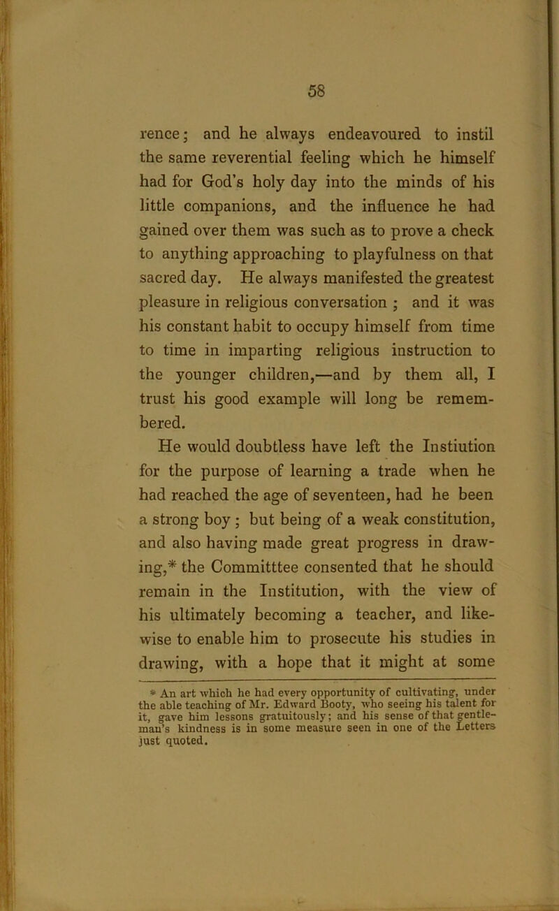 rence; and he always endeavoured to instil the same reverential feeling which he himself had for God’s holy day into the minds of his little companions, and the influence he had gained over them was such as to prove a check to anything approaching to playfulness on that sacred day. He always manifested the greatest pleasure in religious conversation ; and it was his constant habit to occupy himself from time to time in imparting religious instruction to the younger children,—and by them all, I trust his good example will long be remem- bered. He would doubtless have left the Instiution for the purpose of learning a trade when he had reached the age of seventeen, had he been a strong boy ; but being of a weak constitution, and also having made great progress in draw- ing,* the Committtee consented that he should remain in the Institution, with the view of his ultimately becoming a teacher, and like- wise to enable him to prosecute his studies in drawing, with a hope that it might at some * An art which he had every opportunity of cultivating, under the able teaching of Mr. Edward Booty, who seeing his talent for it, gave him lessons gratuitously; and his sense of that gentle- man’s kindness is in some measure seen in one of the Letters just quoted.