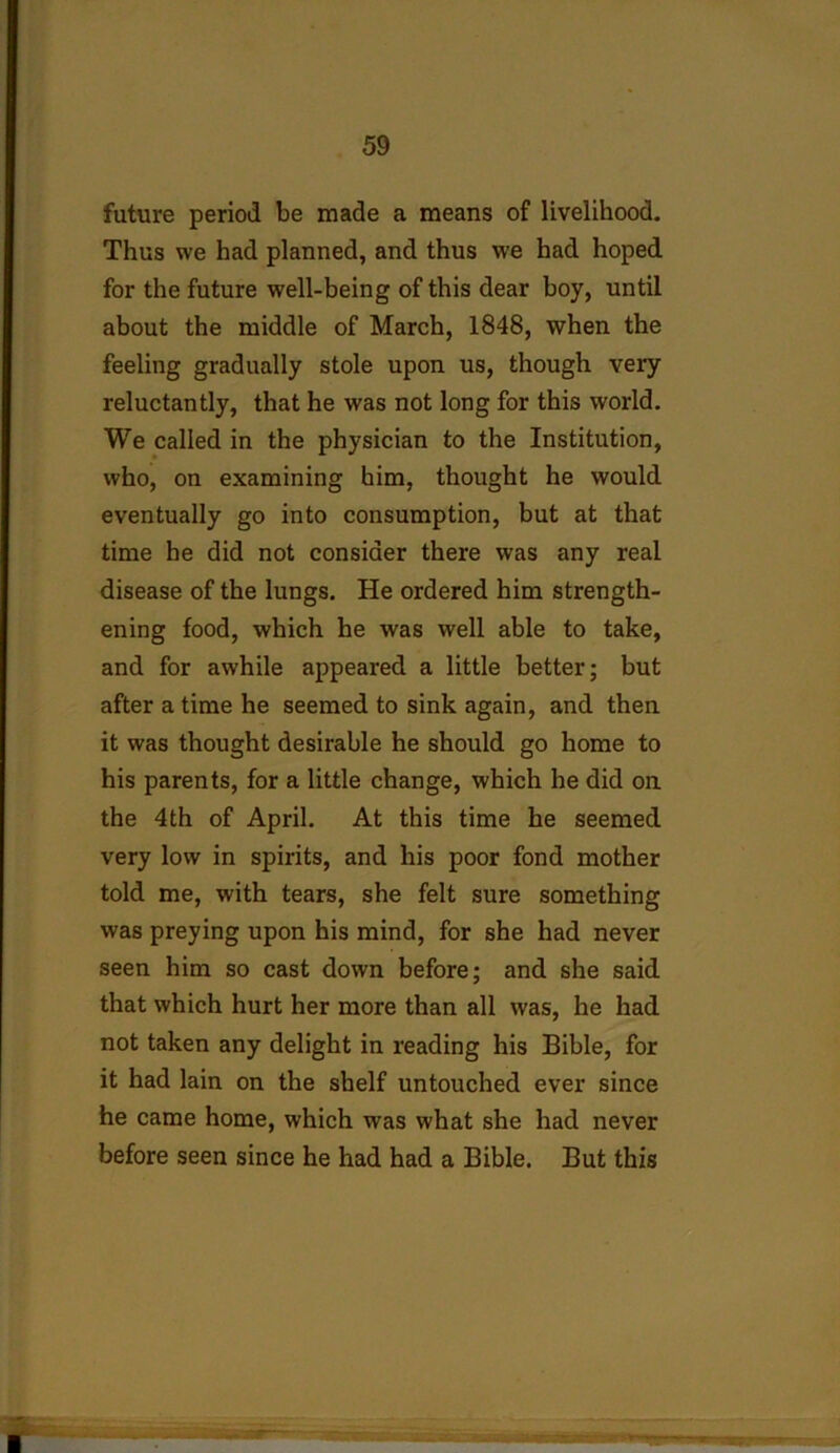 future period be made a means of livelihood. Thus we had planned, and thus we had hoped for the future well-being of this dear boy, until about the middle of March, 1848, when the feeling gradually stole upon us, though very reluctantly, that he was not long for this world. We called in the physician to the Institution, who, on examining him, thought he would eventually go into consumption, but at that time he did not consider there was any real disease of the lungs. He ordered him strength- ening food, which he was well able to take, and for awhile appeared a little better; but after a time he seemed to sink again, and then it was thought desirable he should go home to his parents, for a little change, which he did on the 4th of April. At this time he seemed very low in spirits, and his poor fond mother told me, with tears, she felt sure something was preying upon his mind, for she had never seen him so cast down before; and she said that which hurt her more than all was, he had not taken any delight in reading his Bible, for it had lain on the shelf untouched ever since he came home, which was what she had never before seen since he had had a Bible. But this