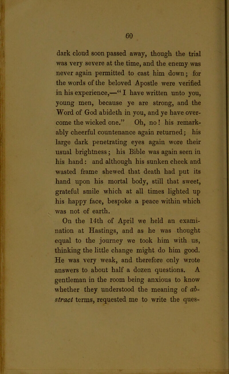 dark cloud soon passed away, though the trial was very severe at the time, and the enemy was never again permitted to cast him down; for the words of the beloved Apostle were verified in his experience,—“ I have written unto you, young men, because ye are strong, and the Word of God abideth in you, and ye have over- come the wicked one.” Oh, no ! his remark- ably cheerful countenance again returned; his large dark penetrating eyes again wore their usual brightness; his Bible was again seen in his hand: and although his sunken cheek and wasted frame shewed that death had put its hand upon his mortal body, still that sweet, grateful smile which at all times lighted up his happy face, bespoke a peace within which was not of earth. On the 14th of April we held an exami- nation at Hastings, and as he was thought equal to the journey we took him with us, thinking the little change might do him good. He was very weak, and therefore only wrote answers to about half a dozen questions. A gentleman in the room being anxious to know whether they understood the meaning of ab- stract terms, requested me to write the ques-