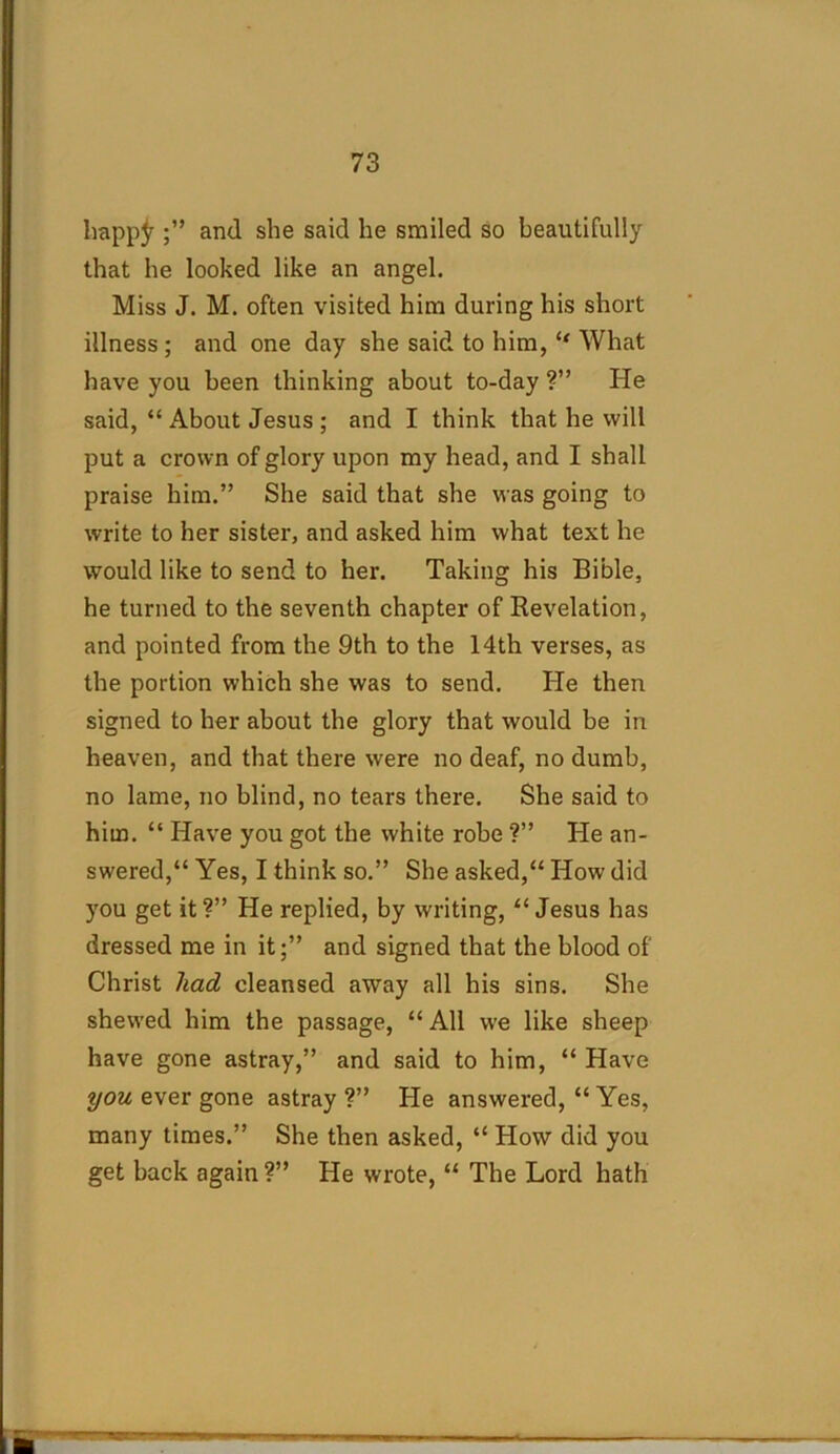 happjr and she said he smiled so beautifully that he looked like an angel. Miss J. M. often visited him during his short illness ; and one day she said to him, “ What have you been thinking about to-day ?” He said, “ About Jesus ; and I think that he will put a crown of glory upon my head, and I shall praise him.” She said that she was going to write to her sister, and asked him what text he would like to send to her. Taking his Bible, he turned to the seventh chapter of Revelation, and pointed from the 9th to the 14th verses, as the portion which she was to send. He then signed to her about the glory that would be in heaven, and that there were no deaf, no dumb, no lame, no blind, no tears there. She said to him. “ Have you got the white robe ?” He an- swered,“ Yes, I think so.” She asked,“ How did you get it?” He replied, by writing, “Jesus has dressed me in it;” and signed that the blood of Christ had cleansed away all his sins. She shewed him the passage, “ All we like sheep have gone astray,” and said to him, “ Have you ever gone astray ?” He answered, “ Yes, many times.” She then asked, “ How did you get back again ?” He wrote, “ The Lord hath