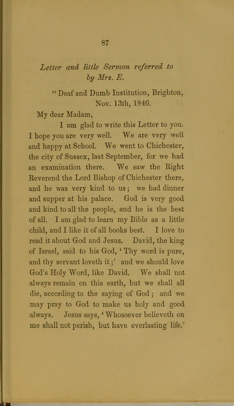 Letter and little Sermon referred to by Mrs. E. “Deaf and Dumb Institution, Brighton, Nov. 13th, 1846. My dear Madam, I am glad to write this Letter to you. I hope you are very well. We are very well and happy at School. We went to Chichester, the city of Sussex, last September, for we had an examination there. We saw the Right Reverend the Lord Bishop of Chichester there, and he was very kind to us; we had dinner and supper at his palace. God is very good and kind to all the people, and he is the best of all. I am glad to learn my Bible as a little child, and I like it of all books best. I love to read it about God and Jesus. David, the king of Israel, said to his God, ‘ Thy word is pure, and thy servant loveth itand we should love God’s Holy Word, like David. We shall not always remain on this earth, but we shall all die, according to the saying of God; and we may pray to God to make us holy and good always. Jesus says, ‘Whosoever believeth on me shall not perish, but have everlasting life.’