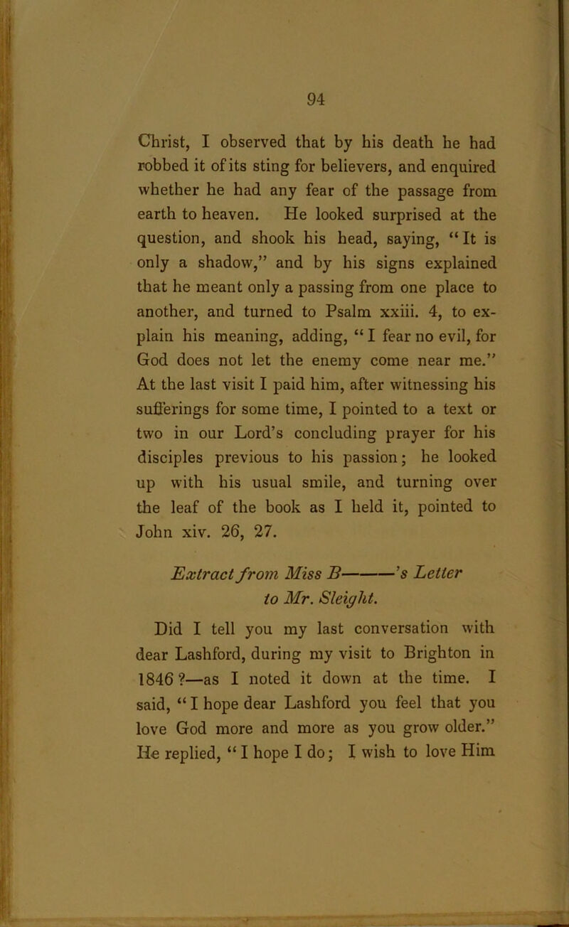 Christ, I observed that by his death he had robbed it of its sting for believers, and enquired whether he had any fear of the passage from earth to heaven. He looked surprised at the question, and shook his head, saying, “ It is only a shadow,” and by his signs explained that he meant only a passing from one place to another, and turned to Psalm xxiii. 4, to ex- plain his meaning, adding, “ I fear no evil, for God does not let the enemy come near me.” At the last visit I paid him, after witnessing his sufferings for some time, I pointed to a text or two in our Lord’s concluding prayer for his disciples previous to his passion; he looked up with his usual smile, and turning over the leaf of the book as I held it, pointed to John xiv. 26, 27. Extract from Miss B 's Letter to Mr. Sleiglit. Did I tell you my last conversation with dear Lashford, during my visit to Brighton in 1846?—as I noted it down at the time. I said, “ I hope dear Lashford you feel that you love God more and more as you grow older.” He replied, “I hope I do; I wish to love Him