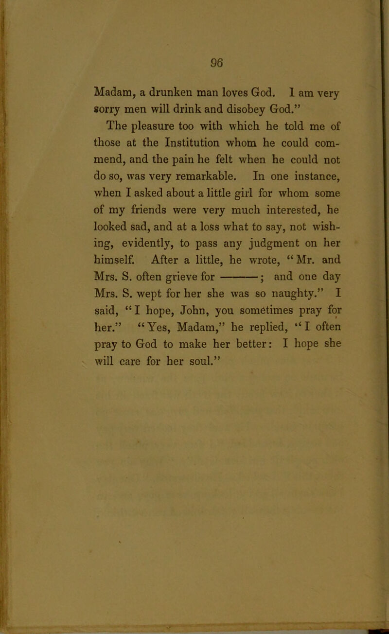 Madam, a drunken man loves God. 1 am very sorry men will drink and disobey God.” The pleasure too with which he told me of those at the Institution whom he could com- mend, and the pain he felt when he could not do so, was very remarkable. In one instance, when I asked about a little girl for whom some of my friends were very much interested, he looked sad, and at a loss what to say, not wish- ing, evidently, to pass any judgment on her himself. After a little, he wrote, “ Mr. and Mrs. S. often grieve for ; and one day Mrs. S. wept for her she was so naughty.” I said, “I hope, John, you sometimes pray for her.” “Yes, Madam,” he replied, “I often pray to God to make her better: I hope she will care for her soul.”