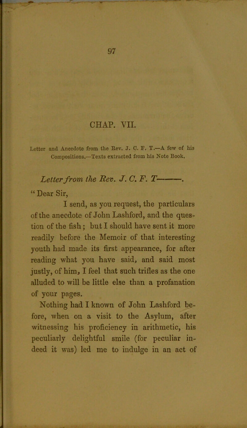 CHAP. VII. Letter and Anecdote from the Lev. J. C. F. T.—A few of his Compositions.—Tests extracted from his Note Book. Letter from the Rev. J. C. F. T . “ Dear Sir, I send, as you request, the particulars of the anecdote of John Lashford, and the ques- tion of the fish; but I should have sent it more readily before the Memoir of that interesting youth had made its first appearance, for after reading what you have said, and said most justly, of him, I feel that such trifles as the one alluded to will be little else than a profanation of your pages. Nothing had I known of John Lashford be- fore, when on a visit to the Asylum, after witnessing his proficiency in arithmetic, his peculiarly delightful smile (for peculiar in- deed it was) led me to indulge in an act of