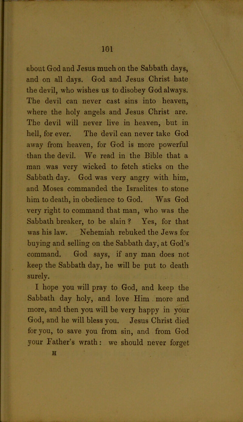 about God and Jesus much on the Sabbath days, and on all days. God and Jesus Christ hate the devil, who wishes us to disobey God always. The devil can never cast sins into heaven, where the holy angels and Jesus Christ are. The devil will never live in heaven, but in hell, for ever. The devil can never take God away from heaven, for God is more powerful than the devil. We read in the Bible that a man was very wicked to fetch sticks on the Sabbath day. God was very angry with him, and Moses commanded the Israelites to stone him to death, in obedience to God. Was God very right to command that man, who was the Sabbath breaker, to be slain ? Yes, for that was his law. Nehemiah rebuked the Jews for buying and selling on the Sabbath day, at God’s command. God says, if any man does not keep the Sabbath day, he will be put to death surely. I hope you will pray to God, and keep the Sabbath day holy, and love Him more and more, and then you will be very happy in your God, and he will bless you. Jesus Christ died for you, to save you from sin, and from God your Father’s wrath: we should never forget H