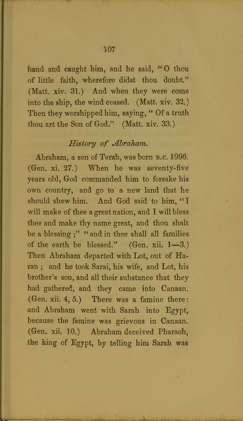 hand and caught him, and he said, “0 thou of little faith, wherefore didst thou doubt.” (Matt. xiv. 31.) And when they were come into the ship, the wind ceased. (Matt. xiv. 32.) Then they worshipped him, saying, “ Of a truth thou art the Son of God.” (Matt. xiv. 33.) History of Abraham. Abraham, a son of Terah, was born b.c. 1996. (Gen. xi. 27.) When he was seventy-five years old, God commanded him to forsake his own country, and go to a new land that he should shew him. And God said to him, “I will make of thee a great nation, and I will bless thee and make thy name great, and thou shalt be a blessing ;” “ and in thee shall all families of the earth be blessed.” (Gen. xii. 1—3.) Then Abraham departed with Lot, out of Ha- ran ; and he took Sarai, his wife, and Lot, his brother’s son, and all their substance that they had gathered, and they came into Canaan. (Gen. xii. 4, 5.) There was a famine there: and Abraham went with Sarah into Egypt, because the famine was grievous in Canaan. (Gen. xii. 10.) Abraham deceived Pharaoh, the king of Egypt, by telling him Sarah was