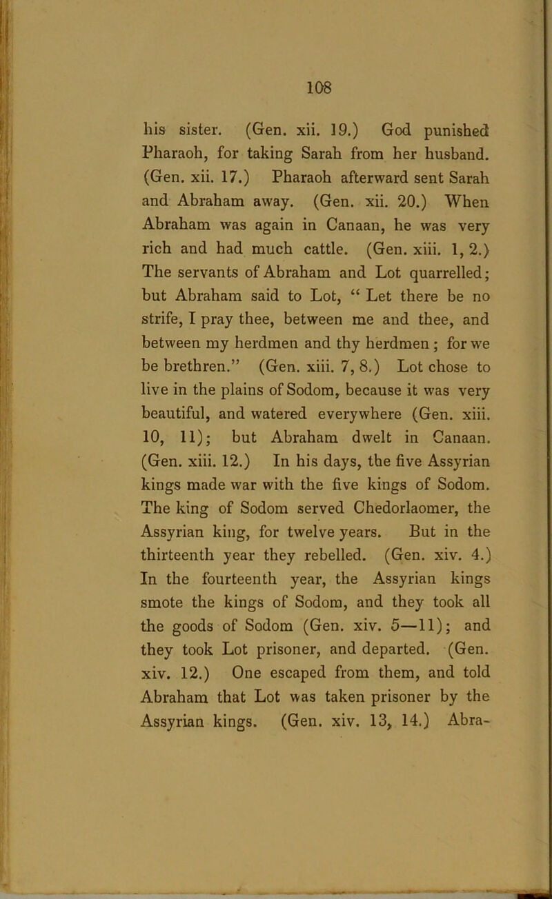 his sister. (Gen. xii. 19.) God punished Pharaoh, for taking Sarah from her husband. (Gen. xii. 17.) Pharaoh afterward sent Sarah and Abraham away. (Gen. xii. 20.) When Abraham was again in Canaan, he was very rich and had much cattle. (Gen. xiii. 1, 2.) The servants of Abraham and Lot quarrelled; but Abraham said to Lot, “ Let there be no strife, I pray thee, between me and thee, and between my herdmen and thy herdmen ; for we be brethren.” (Gen. xiii. 7, 8.) Lot chose to live in the plains of Sodom, because it was very beautiful, and watered everywhere (Gen. xiii. 10, 11); but Abraham dwelt in Canaan. (Gen. xiii. 12.) In his days, the five Assyrian kings made war with the five kings of Sodom. The king of Sodom served Chedorlaomer, the Assyrian king, for twelve years. But in the thirteenth year they rebelled. (Gen. xiv. 4.) In the fourteenth year, the Assyrian kings smote the kings of Sodom, and they took all the goods of Sodom (Gen. xiv. 5—11); and they took Lot prisoner, and departed. (Gen. xiv. 12.) One escaped from them, and told Abraham that Lot was taken prisoner by the Assyrian kings. (Gen. xiv. 13, 14.) Abra-