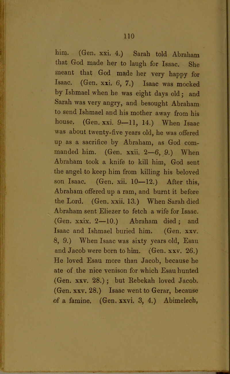 him. (Gen. xxi. 4.) Sarah told Abraham that God made her to laugh for Isaac. She meant that God made her very happy for Isaac. (Gen. xxi. 6, 7.) Isaac was mocked by Ishmael when he was eight days old; and Sarah was very angry, and besought Abraham to send Ishmael and his mother away from his house. (Gen. xxi. 9—11, 14.) When Isaac was about twenty-five years old, he was offered up as a sacrifice by Abraham, as God com- manded him. (Gen. xxii. 2—6, 9.) When Abraham took a knife to kill him, God sent the angel to keep him from killing his beloved son Isaac. (Gen. xii. 10—12.) After this, Abraham offered up a ram, and burnt it before the Lord. (Gen. xxii. 13.) When Sarah died Abraham sent Eliezer to fetch a wife for Isaac. (Gen. xxix. 2—10.) Abraham died ; and Isaac and Ishmael buried him. (Gen. xxv. 8, 9.) When Isaac was sixty years old, Esau and Jacob were born to him. (Gen. xxv. 26.) He loved Esau more than Jacob, because he ate of the nice venison for which Esau hunted (Gen. xxv. 28.); but Rebekah loved Jacob. (Gen. xxv. 28.) Isaac went to Gerar, because of a famine. (Gen. xxvi. 3, 4.) Abimelech,