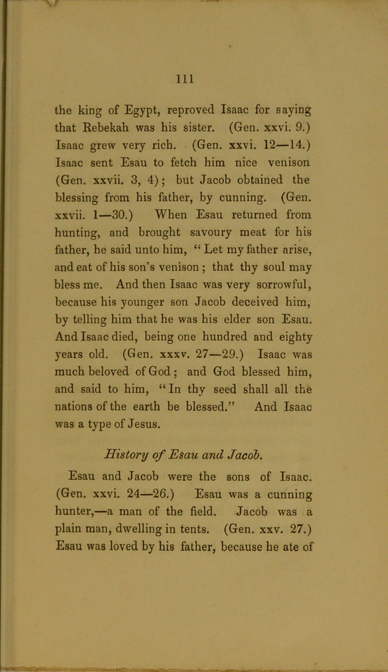 the king of Egypt, reproved Isaac for saying that Rebekah was his sister. (Gen. xxvi. 9.) Isaac grew very rich. (Gen. xxvi. 12—14.) Isaac sent Esau to fetch him nice venison (Gen. xxvii. 3, 4); but Jacob obtained the blessing from his father, by cunning. (Gen. xxvii. 1—30.) When Esau returned from hunting, and brought savoury meat for his father, he said unto him, “ Let my father arise, and eat of his son’s venison ; that thy soul may bless me. And then Isaac was very sorrowful, because his younger son Jacob deceived him, by telling him that he was his elder son Esau. And Isaac died, being one hundred and eighty years old. (Gen. xxxv. 27—29.) Isaac was much beloved of God; and God blessed him, and said to him, “In thy seed shall all the nations of the earth be blessed.” And Isaac was a type of Jesus. History of Esau and Jacob. Esau and Jacob were the sons of Isaac. (Gen. xxvi. 24—26.) Esau was a cunning hunter,—a man of the field. Jacob was a plain man, dwelling in tents. (Gen. xxv. 27.) Esau was loved by his father, because he ate of