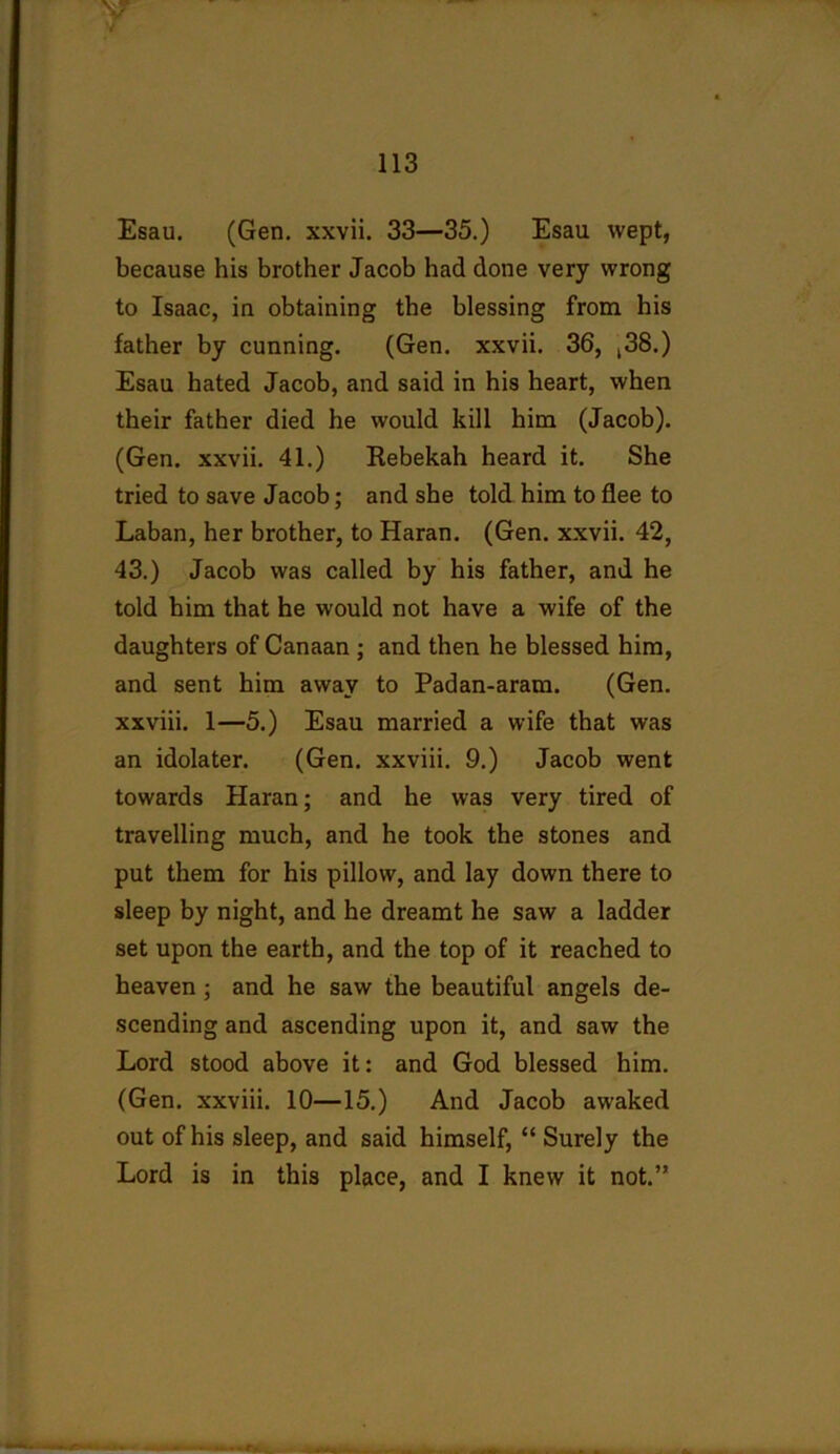 Esau. (Gen. xxvii. 33—35.) Esau wept, because his brother Jacob had done very wrong to Isaac, in obtaining the blessing from his father by cunning. (Gen. xxvii. 36, ,38.) Esau hated Jacob, and said in his heart, when their father died he would kill him (Jacob). (Gen. xxvii. 41.) Rebekah heard it. She tried to save Jacob; and she told him to flee to Laban, her brother, to Haran. (Gen. xxvii. 42, 43.) Jacob was called by his father, and he told him that he would not have a wife of the daughters of Canaan ; and then he blessed him, and sent him away to Padan-aram. (Gen. xxviii. 1—5.) Esau married a wife that was an idolater. (Gen. xxviii. 9.) Jacob went towards Haran; and he was very tired of travelling much, and he took the stones and put them for his pillow, and lay down there to sleep by night, and he dreamt he saw a ladder set upon the earth, and the top of it reached to heaven; and he saw the beautiful angels de- scending and ascending upon it, and saw the Lord stood above it: and God blessed him. (Gen. xxviii. 10—15.) And Jacob awaked out of his sleep, and said himself, “ Surely the Lord is in this place, and I knew it not.’*