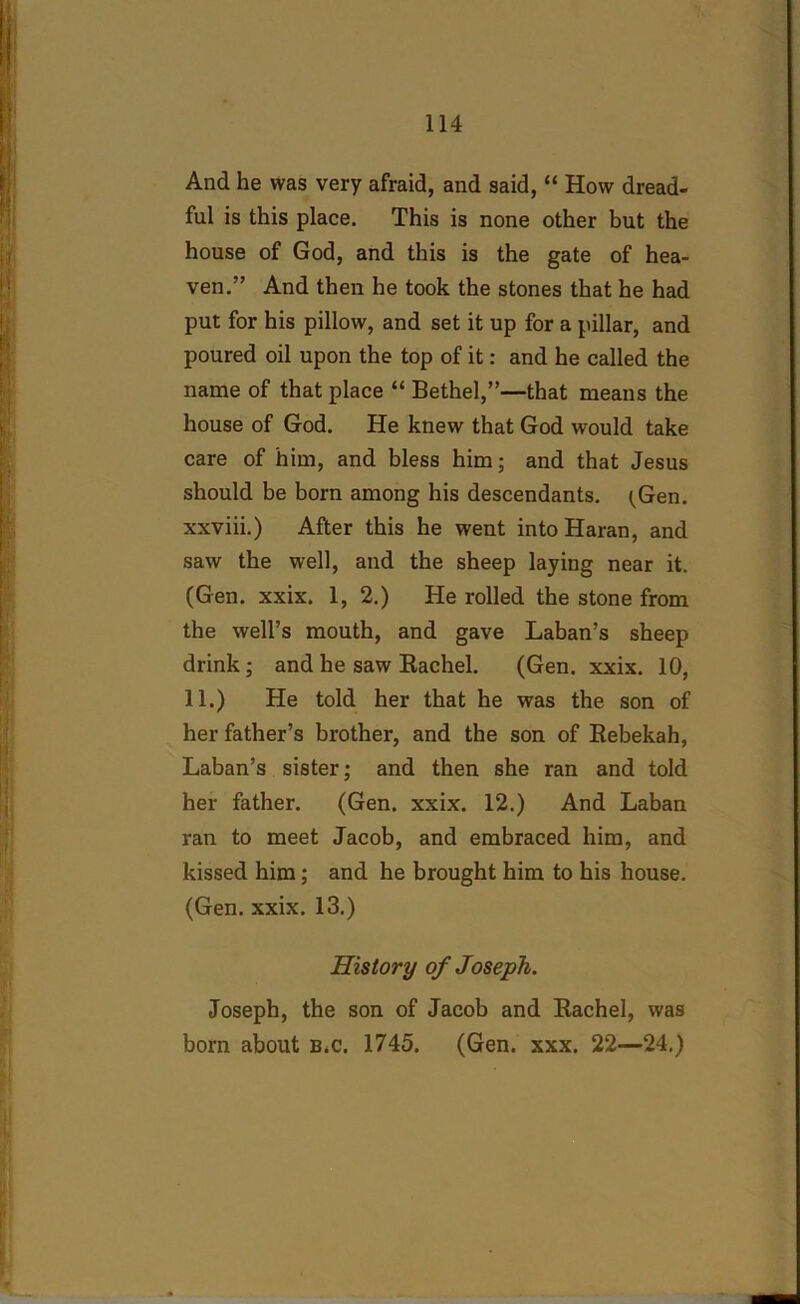 And he was very afraid, and said, “ How dread- ful is this place. This is none other but the house of God, and this is the gate of hea- ven.” And then he took the stones that he had put for his pillow, and set it up for a pillar, and poured oil upon the top of it: and he called the name of that place “ Bethel,”—that means the house of God. He knew that God would take care of him, and bless him; and that Jesus should be born among his descendants. ^Gen. xxviii.) After this he went intoHaran, and saw the well, and the sheep laying near it. (Gen. xxix. 1, 2.) He rolled the stone from the well’s mouth, and gave Laban’s sheep drink; and he saw Rachel. (Gen. xxix. 10, 11.) He told her that he was the son of her father’s brother, and the son of Rebekah, Laban’s sister; and then she ran and told her father. (Gen. xxix. 12.) And Laban ran to meet Jacob, and embraced him, and kissed him; and he brought him to his house. (Gen. xxix. 13.) History of Joseph. Joseph, the son of Jacob and Rachel, was born about b.c. 1745. (Gen. xxx. 22—24.)