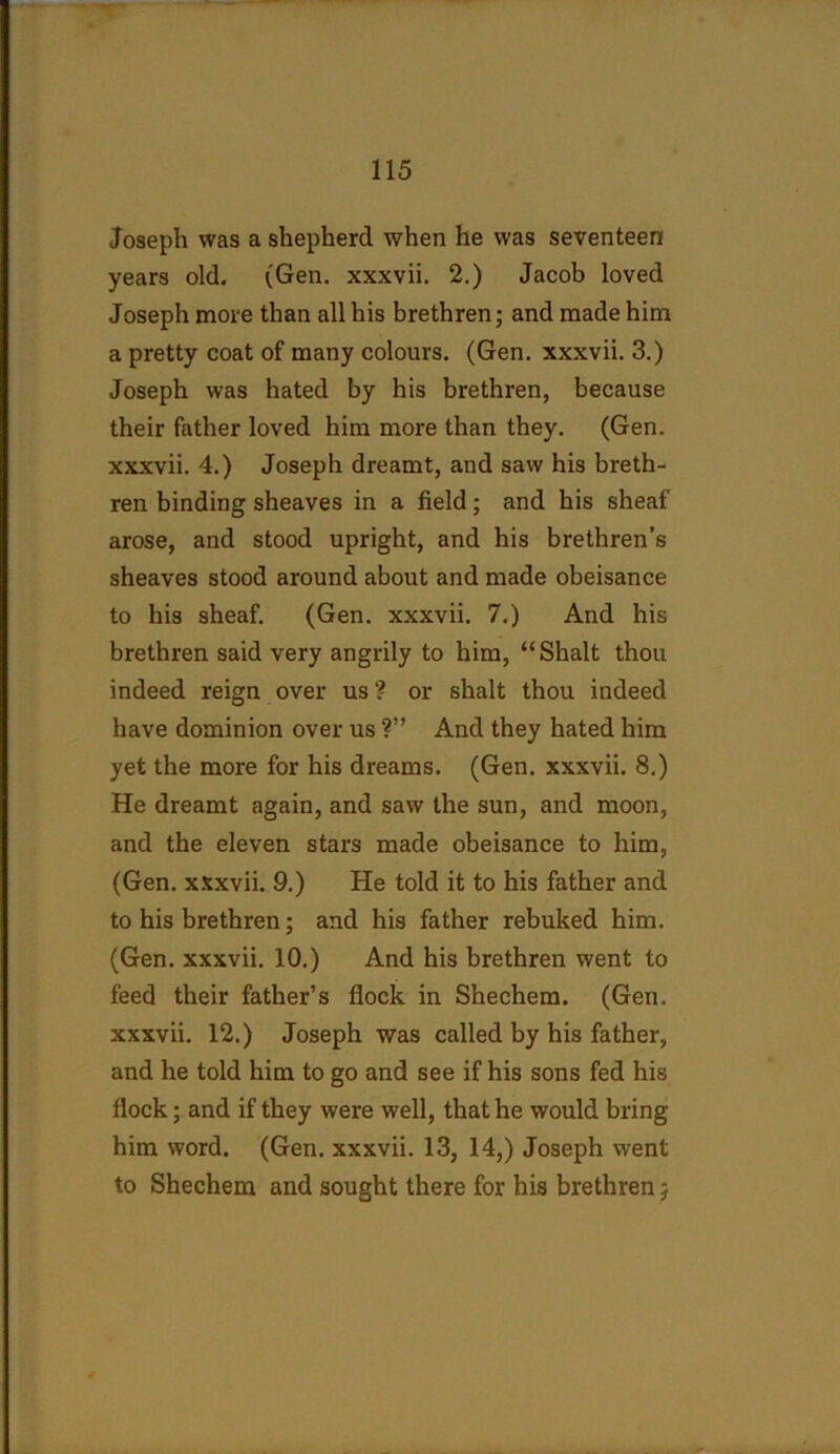 Joseph was a shepherd when he was seventeen years old. (Gen. xxxvii. 2.) Jacob loved Joseph more than all his brethren; and made him a pretty coat of many colours. (Gen. xxxvii. 3.) Joseph was hated by his brethren, because their father loved him more than they. (Gen. xxxvii. 4.) Joseph dreamt, and saw his breth- ren binding sheaves in a field; and his sheaf arose, and stood upright, and his brethren’s sheaves stood around about and made obeisance to his sheaf. (Gen. xxxvii. 7.) And his brethren said very angrily to him, “Shalt thou indeed reign over us? or shalt thou indeed have dominion over us ?” And they hated him yet the more for his dreams. (Gen. xxxvii. 8.) He dreamt again, and saw the sun, and moon, and the eleven stars made obeisance to him, (Gen. xxxvii. 9.) He told it to his father and to his brethren; and his father rebuked him. (Gen. xxxvii. 10.) And his brethren went to feed their father’s flock in Shechem. (Gen. xxxvii. 12.) Joseph was called by his father, and he told him to go and see if his sons fed his flock; and if they were well, that he would bring him word. (Gen. xxxvii. 13, 14,) Joseph went to Shechem and sought there for his brethren 5